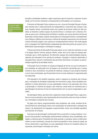 ÁREAS DE CONTEÚDO Área de Expressão e Comunicação
44
peração e competição saudável; a seguir regras para agir em conjunto; a organizar-se para
atingir um fim comum aceitando e ultrapassando as dificuldades e os insucessos.
O domínio da Educação Física relaciona-se com a área de Formação Pessoal e Social,
pois contribui para o desenvolvimento da independência e autonomia das crianças e das
suas relações sociais, constituindo ainda uma ocasião de promover estilos de vida sau-
dável, ao fomentar a prática regular do exercício físico e o contacto com a natureza. Arti-
cula-se assim com o Conhecimento do Mundo e também com outros domínios da Área de
Expressão e Comunicação, estando relacionada com a Educação Artística, nomeadamente
com a Dança e a Música, pois favorece a vivência de situações expressivas e de movimento
criativo utilizando imagens, sons, palavras e acompanhamento musical. Tem ainda ligação
com a Linguagem Oral (identificação e designação das diferentes partes do corpo) e com a
Matemática (representação e orientação no espaço).
O desenvolvimento da Educação Física pode apoiar-se em materiais existentes na sala
e no espaço exterior (recreio, parques infantis, matas, etc.) ou ter lugar em espaços ape-
trechados para o efeito (ginásios). Os diferentes espaços têm potencialidades próprias,
cabendo ao/à educador/a tirar partido de contextos, situações e materiais (destinados à
educação física, naturais e reutilizáveis) que permitam diversificar e enriquecer as oportu-
nidades específicas de atividade motora.
A Educação Física é também um espaço privilegiado de brincar em que o/a educador/a
cria condições de exploração livre do espaço e do movimento, permitindo que a criança
invente os seus movimentos, tire partido de materiais, coloque os seus próprios desafios
e corra riscos controlados, que lhe permitam tornar-se mais autónoma e responsável pela
sua segurança.
O/A educador/a faz também propostas, aceita e negoceia as iniciativas das crianças
para a realização de atividades organizadas de movimento e jogos. Estas atividades pos-
sibilitam à criança desenvolver as suas capacidades motoras e de expressão, bem como
a apropriação e o domínio do espaço e dos materiais, sendo ainda um contributo para a
aprendizagem de diversas formas de relacionamento com os outros (cooperação ou opo-
sição).
Na abordagem lúdica, que deve estar subjacente a toda a Educação Física, o jogo cons-
titui um recurso educativo, que é apresentado de forma atrativa e tem em conta os interes-
ses, motivações e propostas das crianças.
Os jogos com regras, progressivamente mais complexas, são, ainda, ocasiões de de-
senvolvimento da coordenação motora e de socialização, de compreensão e aceitação das
regras e de alargamento da linguagem, proporcionando, ainda, uma atividade agradável
que dá prazer às crianças.
O processo de aprendizagem na Educação Física vai permitir à criança mobilizar o cor-
po com mais precisão e coordenação, desenvolvendo resistência, força, flexibilidade, velo-
cidade e a destreza geral. Possibilita-lhe ainda aprender a coordenar, alterar e diferenciar
melhor os seus movimentos, através do controlo do equilíbrio, ritmo, tempo de reação, de
forma a desenvolver e aperfeiçoar as suas capacidades motoras em situações lúdicas, de
expressão, comunicação e interação com outros.
Promover estilos
de vida saudável e
prática do exercício
físico
Exploração livre do
espaço, do movimen-
to e dos materiais
Mobilizar o corpo
com precisão e
coordenação
 