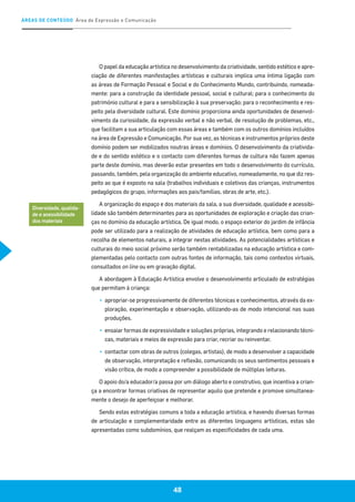 ÁREAS DE CONTEÚDO Área de Expressão e Comunicação
48
O papel da educação artística no desenvolvimento da criatividade, sentido estético e apre-
ciação de diferentes manifestações artísticas e culturais implica uma íntima ligação com
as áreas de Formação Pessoal e Social e do Conhecimento Mundo, contribuindo, nomeada-
mente: para a construção da identidade pessoal, social e cultural; para o conhecimento do
património cultural e para a sensibilização à sua preservação; para o reconhecimento e res-
peito pela diversidade cultural. Este domínio proporciona ainda oportunidades de desenvol-
vimento da curiosidade, da expressão verbal e não verbal, de resolução de problemas, etc.,
que facilitam a sua articulação com essas áreas e também com os outros domínios incluídos
na área de Expressão e Comunicação. Por sua vez, as técnicas e instrumentos próprios deste
domínio podem ser mobilizados noutras áreas e domínios. O desenvolvimento da criativida-
de e do sentido estético e o contacto com diferentes formas de cultura não fazem apenas
parte deste domínio, mas deverão estar presentes em todo o desenvolvimento do currículo,
passando, também, pela organização do ambiente educativo, nomeadamente, no que diz res-
peito ao que é exposto na sala (trabalhos individuais e coletivos das crianças, instrumentos
pedagógicos do grupo, informações aos pais/famílias, obras de arte, etc.).
A organização do espaço e dos materiais da sala, a sua diversidade, qualidade e acessibi-
lidade são também determinantes para as oportunidades de exploração e criação das crian-
ças no domínio da educação artística. De igual modo, o espaço exterior do jardim de infância
pode ser utilizado para a realização de atividades de educação artística, bem como para a
recolha de elementos naturais, a integrar nestas atividades. As potencialidades artísticas e
culturais do meio social próximo serão também rentabilizadas na educação artística e com-
plementadas pelo contacto com outras fontes de informação, tais como contextos virtuais,
consultados on line ou em gravação digital.
A abordagem à Educação Artística envolve o desenvolvimento articulado de estratégias
que permitam à criança:
▪▪ apropriar-se progressivamente de diferentes técnicas e conhecimentos, através da ex-
ploração, experimentação e observação, utilizando-as de modo intencional nas suas
produções.
▪▪ ensaiar formas de expressividade e soluções próprias, integrando e relacionando técni-
cas, materiais e meios de expressão para criar, recriar ou reinventar.
▪▪ contactar com obras de outros (colegas, artistas), de modo a desenvolver a capacidade
de observação, interpretação e reflexão, comunicando os seus sentimentos pessoais e
visão crítica, de modo a compreender a possibilidade de múltiplas leituras.
O apoio do/a educador/a passa por um diálogo aberto e construtivo, que incentiva a crian-
ça a encontrar formas criativas de representar aquilo que pretende e promove simultanea-
mente o desejo de aperfeiçoar e melhorar.
Sendo estas estratégias comuns a toda a educação artística, e havendo diversas formas
de articulação e complementaridade entre as diferentes linguagens artísticas, estas são
apresentadas como subdomínios, que realçam as especificidades de cada uma.
Diversidade, qualida-
de e acessibilidade
dos materiais
 