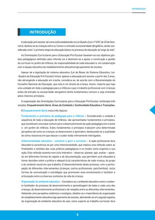 INTRODUÇÃO
55
A educação pré-escolar, tal como está estabelecido na Lei-Quadro (Lei n.º 5/97, de 10 de feve-
reiro), destina-se às crianças entre os 3 anos e a entrada na escolaridade obrigatória, sendo con-
siderada como “a primeira etapa da educação básica no processo de educação ao longo da vida”.
As Orientações Curriculares para a Educação Pré-Escolar baseiam-se nos objetivos glo-
bais pedagógicos definidos pela referida Lei e destinam-se a apoiar a construção e gestão
do currículo no jardim de infância, da responsabilidade de cada educador/a, em colaboração
com a equipa educativa do estabelecimento educativo/agrupamento de escolas.
Apesar de a legislação do sistema educativo (Lei de Bases do Sistema Educativo, Lei-
-Quadro da Educação Pré-Escolar) incluir apenas a educação pré-escolar a partir dos 3 anos,
não abrangendo a educação em creche, considera-se, de acordo com a Recomendação do
Conselho Nacional de Educação, que esta é um direito da criança. Assim, importa que haja
uma unidade em toda a pedagogia para a infância e que o trabalho profissional com crianças
antes da entrada na escolaridade obrigatória tenha fundamentos comuns e seja orientado
pelos mesmos princípios.
A organização das Orientações Curriculares para a Educação Pré-Escolar contempla três
secções: Enquadramento Geral, Áreas de Conteúdo e Continuidade Educativa e Transições.
O Enquadramento Geral inclui três tópicos:
Fundamentos e princípios da pedagogia para a infância – Considerando a unidade e
sequência de toda a educação de infância, são apresentados fundamentos e princípios,
que constituem uma base comum para o desenvolvimento da ação pedagógica em creche
e em jardim de infância. Estes fundamentos e princípios traduzem uma determinada
perspetiva de como as crianças se desenvolvem e aprendem, destacando-se a qualidade
do clima relacional em que educar e cuidar estão intimamente interligados.
Intencionalidade educativa – construir e gerir o currículo – A ação profissional do/a
educador/a caracteriza-se por uma intencionalidade, que implica uma reflexão sobre as
finalidades e sentidos das suas práticas pedagógicas e os modos como organiza a sua
ação. Esta reflexão assenta num ciclo interativo – observar, planear, agir, avaliar – apoia-
do em diferentes formas de registo e de documentação, que permitem ao/à educador/a
tomar decisões sobre a prática e adequá-la às características de cada criança, do grupo
e do contexto social em que trabalha. O desenvolvimento deste processo, com a partici-
pação de diferentes intervenientes (crianças, outros profissionais, pais/famílias), inclui
formas de comunicação e estratégias que promovam esse envolvimento e facilitem a
articulação entre os diversos contextos de vida da criança.
Organização do ambiente educativo – Considera-se o ambiente educativo como o contex-
to facilitador do processo de desenvolvimento e aprendizagem de todas e cada uma das
crianças, de desenvolvimento profissional e de relações entre os diferentes intervenientes.
Adotando uma perspetiva sistémica e ecológica, detalha-se a importância da organização
do estabelecimento educativo/agrupamento de escolas, abordando-se em seguida aspetos
da organização do ambiente educativo da sala, como suporte ao trabalho curricular do/a
INTRODUÇÃO
 