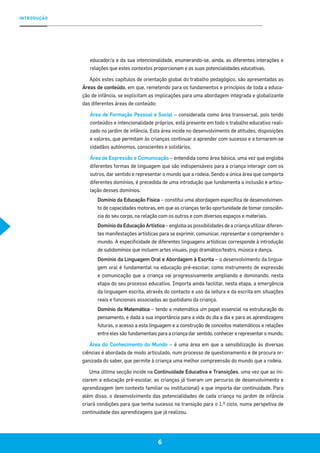 INTRODUÇÃO
6
educador/a e da sua intencionalidade, enumerando-se, ainda, as diferentes interações e
relações que estes contextos proporcionam e as suas potencialidades educativas.
Após estes capítulos de orientação global do trabalho pedagógico, são apresentadas as
Áreas de conteúdo, em que, remetendo para os fundamentos e princípios de toda a educa-
ção de infância, se explicitam as implicações para uma abordagem integrada e globalizante
das diferentes áreas de conteúdo:
Área de Formação Pessoal e Social – considerada como área transversal, pois tendo
conteúdos e intencionalidade próprios, está presente em todo o trabalho educativo reali-
zado no jardim de infância. Esta área incide no desenvolvimento de atitudes, disposições
e valores, que permitam às crianças continuar a aprender com sucesso e a tornarem-se
cidadãos autónomos, conscientes e solidários.
Área de Expressão e Comunicação – entendida como área básica, uma vez que engloba
diferentes formas de linguagem que são indispensáveis para a criança interagir com os
outros, dar sentido e representar o mundo que a rodeia. Sendo a única área que comporta
diferentes domínios, é precedida de uma introdução que fundamenta a inclusão e articu-
lação desses domínios.
Domínio da Educação Física – constitui uma abordagem específica de desenvolvimen-
to de capacidades motoras, em que as crianças terão oportunidade de tomar consciên-
cia do seu corpo, na relação com os outros e com diversos espaços e materiais.
Domínio da Educação Artística – engloba as possibilidades de a criança utilizar diferen-
tes manifestações artísticas para se exprimir, comunicar, representar e compreender o
mundo. A especificidade de diferentes linguagens artísticas corresponde à introdução
de subdomínios que incluem artes visuais, jogo dramático/teatro, música e dança.
Domínio da Linguagem Oral e Abordagem à Escrita – o desenvolvimento da lingua-
gem oral é fundamental na educação pré-escolar, como instrumento de expressão
e comunicação que a criança vai progressivamente ampliando e dominando, nesta
etapa do seu processo educativo. Importa ainda facilitar, nesta etapa, a emergência
da linguagem escrita, através do contacto e uso da leitura e da escrita em situações
reais e funcionais associadas ao quotidiano da criança.
Domínio da Matemática – tendo a matemática um papel essencial na estruturação do
pensamento, e dada a sua importância para a vida do dia a dia e para as aprendizagens
futuras, o acesso a esta linguagem e a construção de conceitos matemáticos e relações
entre eles são fundamentais para a criança dar sentido, conhecer e representar o mundo.
Área do Conhecimento do Mundo – é uma área em que a sensibilização às diversas
ciências é abordada de modo articulado, num processo de questionamento e de procura or-
ganizada do saber, que permite à criança uma melhor compreensão do mundo que a rodeia.
Uma última secção incide na Continuidade Educativa e Transições, uma vez que ao ini-
ciarem a educação pré-escolar, as crianças já tiveram um percurso de desenvolvimento e
aprendizagem (em contexto familiar ou institucional) a que importa dar continuidade. Para
além disso, o desenvolvimento das potencialidades de cada criança no jardim de infância
criará condições para que tenha sucesso na transição para o 1.º ciclo, numa perspetiva de
continuidade das aprendizagens que já realizou.
 
