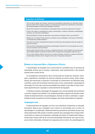 ÁREAS DE CONTEÚDO Área de Expressão e Comunicação
60
Sugestões de Reflexão:
▪	Tem na sala, ao dispor das crianças, materiais que possibilitem experiências nas diferentes lingua-
gens das artes? Como organiza o espaço e os materiais para proporcionar experiências e oportunida-
des de aprendizagem nas diferentes linguagens artísticas?
▪	De que forma promove o envolvimento e a exploração lúdica no processo expressivo da criança?
▪	Procura dar espaço à criatividade da criança, incentivando-a a observar diferentes manifestações
artísticas, sem transmitir estereótipos?
▪	Dá oportunidade às crianças de apreciarem o que fizeram e de falarem sobre o que sentiram?
▪	Debate com as crianças formas de expor ou divulgar as suas realizações e as do grupo, chamando a
sua atenção para aspetos estéticos?
▪	 Preocupa-se em fazer o enquadramento cultural e artístico das suas propostas ou das que surgem no
grupo de crianças?
▪	Como promove a integração das diferentes manifestações artísticas? E a sua articulação com outras
áreas de conteúdo e outros domínios?
▪	Antes e após uma ida ao teatro, ao museu, a espetáculos diversos, como trabalha com o grupo essas
oportunidades (debate, expressão de opinião crítica, alargamento da linguagem específica, etc.)?
▪	Tem na sala materiais diversos para que as crianças conheçam, observem e explorem diferentes
manifestações artísticas (livros, imagens, filmes, etc.)? O que pode acrescentar?
▪	…
Domínio da Linguagem Oral e Abordagem à Escrita
A aprendizagem da linguagem oral e escrita deve ser concebida como um processo de
apropriação contínuo que se começa a desenvolver muito precocemente e não somente
quando existe o ensino formal.
As competências comunicativas vão-se estruturando em função dos contactos, intera-
ções e experiências vivenciadas nos diversos contextos de vida da criança. Estas compe-
tências são transversais e essenciais à construção do conhecimento nas diferentes áreas
e domínios, já que são ferramentas essenciais para a troca, compreensão e apropriação da
informação. Por outro lado, esta transversalidade leva também a que todas as áreas contri-
buam igualmente para a aquisição e o desenvolvimento da linguagem.
A referência conjunta à abordagem da linguagem oral e escrita pretende não só acentuar
a sua inter-relação como também a sua complementaridade, enquanto instrumentos funda-
mentais de desenvolvimento e de aprendizagem. Contudo, de modo a contemplar a especi-
ficidade de cada uma destas formas de linguagem, elas serão apresentadas em separado.
Linguagem oral
O desenvolvimento da linguagem oral tem uma importância fundamental na educação
pré-escolar. Sabe-se que a linguagem oral é central na comunicação com os outros, na
aprendizagem e na exploração e desenvolvimento do pensamento, permitindo avanços cog-
nitivos importantes. Não se pode, no entanto, esquecer que o português não é a língua mater-
na de todas as crianças que frequentam a educação pré-escolar. O respeito pelas línguas e
culturas das crianças, além de ser uma forma de educação intercultural, leva a que as crian-
ças se sintam valorizadas e interajam com segurança com os outros. Se a aprendizagem da
 