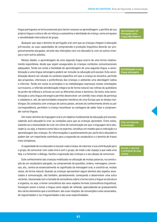ÁREAS DE CONTEÚDO Área de Expressão e Comunicação
61
língua portuguesa se torna essencial para terem sucesso na aprendizagem, a partilha da sua
própria língua e cultura não só reforça a autoestima e identidade da criança, como enriquece
a sensibilidade intercultural do grupo.
Qualquer que seja o domínio do português oral com que as crianças chegam à educação
pré-escolar, as suas capacidades de compreensão e produção linguística deverão ser pro-
gressivamente alargadas, através das interações com o/a educador/a, com as outras crian-
ças e com outros adultos.
Nestas idades, a aprendizagem de uma segunda língua ocorre de uma forma relativa-
mente espontânea, desde que sejam assegurados às crianças contextos comunicacionais
adequados. Tendo em conta a facilidade de aprendizagem de uma segunda língua, a sensi-
bilização a uma língua estrangeira poderá ser incluída na educação pré-escolar. Esta sensi-
bilização deverá ser situada no contexto específico em que a criança se encontra, partindo
das propostas, interesses e preferências das crianças e adotando uma abordagem lúdica
e informal. Tendo em conta os princípios e as metodologias expressos nestas orientações
curriculares, a referida sensibilização integra-se de forma natural nas rotinas do quotidiano
do jardim de infância e articula-se com as diferentes áreas e domínios. De facto, esta sensi-
bilização a uma língua estrangeira permite desenvolver um sentido mais amplo de pertença
e cidadania e, até, de oportunidades enquanto membros de uma Europa que se deseja mul-
tilingue. Os contactos com crianças de outros países, através do conhecimento direto ou por
correspondência, permitem à criança reconhecer as vantagens de saber falar e compreen-
der outras línguas.
Um maior domínio da linguagem oral é um objetivo fundamental da educação pré-escolar,
cabendo ao/à educador/a criar as condições para que as crianças aprendam. Entre estas,
salienta-se a necessidade de criar um clima de comunicação em que a linguagem do/a edu-
cador/a, ou seja, a maneira como fala e se exprime, constitua um modelo para a interação e a
aprendizagem das crianças. As reformulações e questionamento por parte do/a educador/a
podem dar um importante contributo para a expansão do vocabulário e o domínio de frases
mais complexas.
A capacidade de o/a educador/a escutar cada criança, de valorizar a sua contribuição para
o grupo, de comunicar com cada uma e com o grupo, de modo a dar espaço a que cada uma
fale, e a fomentar o diálogo, facilita a expressão das crianças e o seu desejo de comunicar.
Este conhecimento das crianças mobilizado na utilização de muitas palavras, na constru-
ção de um vocabulário alargado, na compreensão de questões, ordens, mensagens, conver-
sas, etc., centra-se essencialmente no significado da mensagem oral, e constrói-se, muitas
vezes, de forma natural. Quando as crianças apresentam algum domínio dos aspetos asso-
ciados à comunicação, vão também, paralelamente, começando a desenvolver uma outra
vertente, relacionada com a tomada de consciência sobre a forma como a língua se estrutura
e organiza, ou seja, a tomar consciência dos seus aspetos formais (consciência linguística).
Começam assim a tomar a língua como objeto de reflexão, apercebendo-se gradualmente
dos vários elementos que a constituem, das suas relações, de convenções a eles associados,
de regularidades e /ou irregularidades e das suas especificidades.
Aprendizagem do
Português como
Língua Não Materna
Sensibilização a uma
língua estrangeira
Criar um clima de
comunicação
Escutar e valorizar
o contributo de cada
criança
 