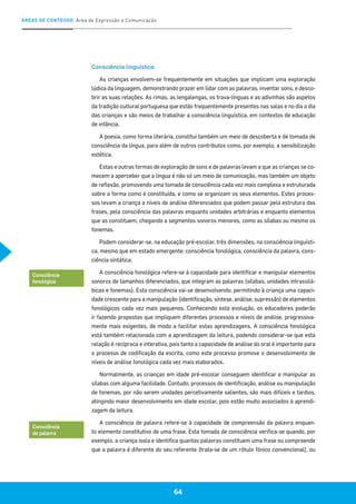 ÁREAS DE CONTEÚDO Área de Expressão e Comunicação
64
Consciência linguística
As crianças envolvem-se frequentemente em situações que implicam uma exploração
lúdica da linguagem, demonstrando prazer em lidar com as palavras, inventar sons, e desco-
brir as suas relações. As rimas, as lengalengas, os trava-línguas e as adivinhas são aspetos
da tradição cultural portuguesa que estão frequentemente presentes nas salas e no dia a dia
das crianças e são meios de trabalhar a consciência linguística, em contextos de educação
de infância.
A poesia, como forma literária, constitui também um meio de descoberta e de tomada de
consciência da língua, para além de outros contributos como, por exemplo, a sensibilização
estética.
Estas e outras formas de exploração de sons e de palavras levam a que as crianças se co-
mecem a aperceber que a língua é não só um meio de comunicação, mas também um objeto
de reflexão, promovendo uma tomada de consciência cada vez mais complexa e estruturada
sobre a forma como é constituída, e como se organizam os seus elementos. Estes proces-
sos levam a criança a níveis de análise diferenciados que podem passar pela estrutura das
frases, pela consciência das palavras enquanto unidades arbitrárias e enquanto elementos
que as constituem, chegando a segmentos sonoros menores, como as sílabas ou mesmo os
fonemas.
Podem considerar-se, na educação pré-escolar, três dimensões, na consciência linguísti-
ca, mesmo que em estado emergente: consciência fonológica, consciência da palavra, cons-
ciência sintática.
A consciência fonológica refere-se à capacidade para identificar e manipular elementos
sonoros de tamanhos diferenciados, que integram as palavras (sílabas, unidades intrassilá-
bicas e fonemas). Esta consciência vai-se desenvolvendo, permitindo à criança uma capaci-
dade crescente para a manipulação (identificação, síntese, análise, supressão) de elementos
fonológicos cada vez mais pequenos. Conhecendo esta evolução, os educadores poderão
ir fazendo propostas que impliquem diferentes processos e níveis de análise, progressiva-
mente mais exigentes, de modo a facilitar estas aprendizagens. A consciência fonológica
está também relacionada com a aprendizagem da leitura, podendo considerar-se que esta
relação é recíproca e interativa, pois tanto a capacidade de análise do oral é importante para
o processo de codificação da escrita, como este processo promove o desenvolvimento de
níveis de análise fonológica cada vez mais elaborados.
Normalmente, as crianças em idade pré-escolar conseguem identificar e manipular as
sílabas com alguma facilidade. Contudo, processos de identificação, análise ou manipulação
de fonemas, por não serem unidades percetivamente salientes, são mais difíceis e tardios,
atingindo maior desenvolvimento em idade escolar, pois estão muito associados à aprendi-
zagem da leitura.
A consciência de palavra refere-se à capacidade de compreensão da palavra enquan-
to elemento constitutivo de uma frase. Esta tomada de consciência verifica-se quando, por
exemplo, a criança isola e identifica quantas palavras constituem uma frase ou compreende
que a palavra é diferente do seu referente (trata-se de um rótulo fónico convencional), ou
Consciência
fonológica
Consciência
de palavra
 
