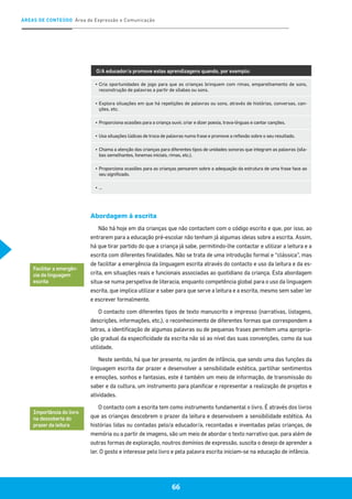 ÁREAS DE CONTEÚDO Área de Expressão e Comunicação
66
O/A educador/a promove estas aprendizagens quando, por exemplo:
▪	Cria oportunidades de jogo para que as crianças brinquem com rimas, emparelhamento de sons,
reconstrução de palavras a partir de sílabas ou sons.
▪	Explora situações em que há repetições de palavras ou sons, através de histórias, conversas, can-
ções, etc.
▪	Proporciona ocasiões para a criança ouvir, criar e dizer poesia, trava-línguas e cantar canções.
▪	Usa situações lúdicas de troca de palavras numa frase e promove a reflexão sobre o seu resultado.
▪	Chama a atenção das crianças para diferentes tipos de unidades sonoras que integram as palavras (síla-
bas semelhantes, fonemas iniciais, rimas, etc.).
▪	Proporciona ocasiões para as crianças pensarem sobre a adequação da estrutura de uma frase face ao
seu significado.
▪	…
Abordagem à escrita
Não há hoje em dia crianças que não contactem com o código escrito e que, por isso, ao
entrarem para a educação pré-escolar não tenham já algumas ideias sobre a escrita. Assim,
há que tirar partido do que a criança já sabe, permitindo-lhe contactar e utilizar a leitura e a
escrita com diferentes finalidades. Não se trata de uma introdução formal e “clássica”, mas
de facilitar a emergência da linguagem escrita através do contacto e uso da leitura e da es-
crita, em situações reais e funcionais associadas ao quotidiano da criança. Esta abordagem
situa-se numa perspetiva de literacia, enquanto competência global para o uso da linguagem
escrita, que implica utilizar e saber para que serve a leitura e a escrita, mesmo sem saber ler
e escrever formalmente.
O contacto com diferentes tipos de texto manuscrito e impresso (narrativas, listagens,
descrições, informações, etc.), o reconhecimento de diferentes formas que correspondem a
letras, a identificação de algumas palavras ou de pequenas frases permitem uma apropria-
ção gradual da especificidade da escrita não só ao nível das suas convenções, como da sua
utilidade.
Neste sentido, há que ter presente, no jardim de infância, que sendo uma das funções da
linguagem escrita dar prazer e desenvolver a sensibilidade estética, partilhar sentimentos
e emoções, sonhos e fantasias, este é também um meio de informação, de transmissão do
saber e da cultura, um instrumento para planificar e representar a realização de projetos e
atividades.
O contacto com a escrita tem como instrumento fundamental o livro. É através dos livros
que as crianças descobrem o prazer da leitura e desenvolvem a sensibilidade estética. As
histórias lidas ou contadas pelo/a educador/a, recontadas e inventadas pelas crianças, de
memória ou a partir de imagens, são um meio de abordar o texto narrativo que, para além de
outras formas de exploração, noutros domínios de expressão, suscita o desejo de aprender a
ler. O gosto e interesse pelo livro e pela palavra escrita iniciam-se na educação de infância.
Importância do livro
na descoberta do
prazer da leitura
Facilitar a emergên-
cia da linguagem
escrita
 