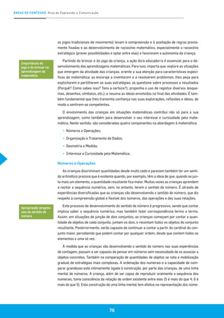 ÁREAS DE CONTEÚDO Área de Expressão e Comunicação
76
os jogos tradicionais de movimento) levam à compreensão e à aceitação de regras previa-
mente fixadas e ao desenvolvimento de raciocínio matemático, especialmente o raciocínio
estratégico (prever possibilidades e optar entre elas) e favorecem a autonomia da criança.
Partindo do brincar e do jogo da criança, a ação do/a educador/a é essencial para o de-
senvolvimento das aprendizagens matemáticas. Para isso, importa que: explore as situações
que emergem da atividade das crianças; oriente a sua atenção para características especí-
ficas da matemática; as encoraje a inventarem e a resolverem problemas; lhes peça para
explicitarem e partilharem as suas estratégias; as questione sobre processos e resultados
(Porquê? Como sabes isso? Tens a certeza?); proponha o uso de registos diversos (esque-
mas, desenhos, símbolos, etc.); e resuma as ideias envolvidas no final das atividades. É tam-
bém fundamental que lhes transmita confiança nas suas explorações, reflexões e ideias, de
modo a sentirem-se competentes.
O envolvimento das crianças em situações matemáticas contribui não só para a sua
aprendizagem, como também para desenvolver o seu interesse e curiosidade pela mate-
mática. Neste sentido, são consideradas quatro componentes na abordagem à matemática:
▪▪ 	Números e Operações;
▪▪ 	Organização e Tratamento de Dados;
▪▪ 	Geometria e Medida;
▪▪ 	Interesse e Curiosidade pela Matemática.
Números e Operações
As crianças discriminam quantidades desde muito cedo e parecem também ter um senti-
do aritmético precoce que é evidente quando, por exemplo, têm a ideia de que, quando se jun-
ta mais um elemento, a quantidade resultante fica maior. Muitas vezes as crianças aprendem
a recitar a sequência numérica, sem, no entanto, terem o sentido de número. É através de
experiências diversificadas que as crianças vão desenvolvendo o sentido de número, que diz
respeito à compreensão global e flexível dos números, das operações e das suas relações.
Este processo de desenvolvimento do sentido de número é progressivo, sendo que contar
implica saber a sequência numérica, mas também fazer correspondência termo a termo.
Assim, em situações de junção de dois conjuntos, as crianças começam por contar a quan-
tidade de objetos de cada conjunto, juntam os dois, e recontam todos os objetos do conjunto
resultante. Posteriormente, serão capazes de continuar a contar a partir do cardinal do con-
junto maior, percebendo que podem contar por qualquer ordem, desde que contem todos os
elementos e uma só vez.
À medida que as crianças vão desenvolvendo o sentido de número nas suas experiências
de contagem, passam a ser capazes de pensar em números sem necessidade de os associar a
objetos concretos. Também na comparação de quantidades de objetos se nota a mobilização
gradual de estratégias mais complexas. A ordenação dos numerais e a capacidade de com-
parar grandezas está intimamente ligada à construção, por parte das crianças, de uma linha
mental de números. A criança, além de ser capaz de reproduzir oralmente a sequência dos
numerais, toma consciência da relação de ordem existente entre eles (5 é mais do que 4; 6 é
mais do que 5). Esta construção de uma linha mental tem efeitos na representação dos núme-
Importância do
jogo e do brincar na
aprendizagem da
matemática
Apropriação progres-
siva do sentido de
número
 