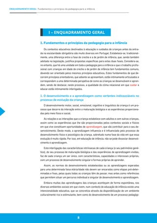 ENQUADRAMENTO GERAL Fundamentos e princípios da pedagogia para a infância
8
1. Fundamentos e princípios da pedagogia para a infância
Os contextos educativos destinados à educação e cuidados de crianças antes da entra-
da na escolaridade obrigatória são muito diversos em Portugal. Estabelece-se, tradicional-
mente, uma diferença entre a fase de creche e a de jardim de infância, que, sendo também
adotada na legislação, justifica propostas específicas para estas duas fases. Considera-se,
no entanto, que há uma unidade em toda a pedagogia para a infância e que o trabalho profis-
sional com crianças em idade de creche e de jardim de infância tem fundamentos comuns,
devendo ser orientado pelos mesmos princípios educativos. Estes fundamentos de que de-
correm princípios orientadores, que adiante se apresentam, estão intimamente articulados e
correspondem a uma determinada perspetiva de como as crianças se desenvolvem e apren-
dem, sendo de destacar, neste processo, a qualidade do clima relacional em que cuidar e
educar estão intimamente interligados.
1. O desenvolvimento e a aprendizagem como vertentes indissociáveis no
processo de evolução da criança
O desenvolvimento motor, social, emocional, cognitivo e linguístico da criança é um pro-
cesso que decorre da interação entre a maturação biológica e as experiências proporciona-
das pelo meio físico e social.
As relações e as interações que a criança estabelece com adultos e com outras crianças,
assim como as experiências que lhe são proporcionadas pelos contextos sociais e físicos
em que vive constituem oportunidades de aprendizagem, que vão contribuir para o seu de-
senvolvimento. Deste modo, a aprendizagem influencia e é influenciada pelo processo de
desenvolvimento físico e psicológico da criança, sobretudo numa fase da vida em que essa
evolução é muito rápida. Por isso, em educação de infância, não se pode dissociar desenvol-
vimento e aprendizagem.
Esta interligação das características intrínsecas de cada criança (o seu património gené-
tico), do seu processo de maturação biológica e das experiências de aprendizagem vividas,
faz de cada criança um ser único, com características, capacidades e interesses próprios,
com um processo de desenvolvimento singular e formas próprias de aprender.
Assim, as normas do desenvolvimento estabelecidas ou as aprendizagens esperadas
para uma determinada faixa etária/idade não devem ser encaradas como etapas pré-deter-
minadas e fixas, pelas quais todas as crianças têm de passar, mas antes como referências
que permitem situar um percurso individual e singular de desenvolvimento e aprendizagem.
Embora muitas das aprendizagens das crianças aconteçam de forma espontânea, nos
diversos ambientes sociais em que vivem, num contexto de educação de infância existe uma
intencionalidade educativa, que se concretiza através da disponibilização de um ambiente
culturalmente rico e estimulante, bem como do desenvolvimento de um processo pedagógi-
I – ENQUADRAMENTO GERAL
 