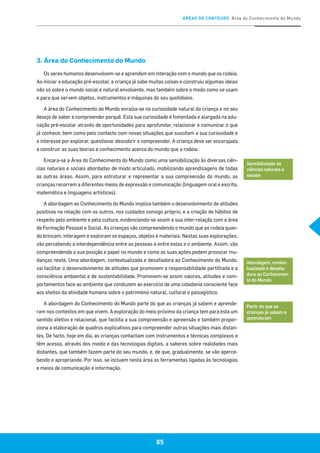 ÁREAS DE CONTEÚDO Área do Conhecimento do Mundo
85
3. Área do Conhecimento do Mundo
Os seres humanos desenvolvem-se e aprendem em interação com o mundo que os rodeia.
Ao iniciar a educação pré-escolar, a criança já sabe muitas coisas e construiu algumas ideias
não só sobre o mundo social e natural envolvente, mas também sobre o modo como se usam
e para que servem objetos, instrumentos e máquinas do seu quotidiano.
A área do Conhecimento do Mundo enraíza-se na curiosidade natural da criança e no seu
desejo de saber e compreender porquê. Esta sua curiosidade é fomentada e alargada na edu-
cação pré-escolar através de oportunidades para aprofundar, relacionar e comunicar o que
já conhece, bem como pelo contacto com novas situações que suscitam a sua curiosidade e
o interesse por explorar, questionar descobrir e compreender. A criança deve ser encorajada
a construir as suas teorias e conhecimento acerca do mundo que a rodeia.
Encara-se a Área do Conhecimento do Mundo como uma sensibilização às diversas ciên-
cias naturais e sociais abordadas de modo articulado, mobilizando aprendizagens de todas
as outras áreas. Assim, para estruturar e representar a sua compreensão do mundo, as
crianças recorrem a diferentes meios de expressão e comunicação (linguagem oral e escrita,
matemática e linguagens artísticas).
A abordagem ao Conhecimento do Mundo implica também o desenvolvimento de atitudes
positivas na relação com os outros, nos cuidados consigo próprio, e a criação de hábitos de
respeito pelo ambiente e pela cultura, evidenciando-se assim a sua inter-relação com a área
de Formação Pessoal e Social. As crianças vão compreendendo o mundo que as rodeia quan-
do brincam, interagem e exploram os espaços, objetos e materiais. Nestas suas explorações,
vão percebendo a interdependência entre as pessoas e entre estas e o ambiente. Assim, vão
compreendendo a sua posição e papel no mundo e como as suas ações podem provocar mu-
danças neste. Uma abordagem, contextualizada e desafiadora ao Conhecimento do Mundo,
vai facilitar o desenvolvimento de atitudes que promovem a responsabilidade partilhada e a
consciência ambiental e de sustentabilidade. Promovem-se assim valores, atitudes e com-
portamentos face ao ambiente que conduzem ao exercício de uma cidadania consciente face
aos efeitos da atividade humana sobre o património natural, cultural e paisagístico.
A abordagem do Conhecimento do Mundo parte do que as crianças já sabem e aprende-
ram nos contextos em que vivem. A exploração do meio próximo da criança tem para esta um
sentido afetivo e relacional, que facilita a sua compreensão e apreensão e também propor-
ciona a elaboração de quadros explicativos para compreender outras situações mais distan-
tes. De facto, hoje em dia, as crianças contactam com instrumentos e técnicas complexos e
têm acesso, através dos media e das tecnologias digitais, a saberes sobre realidades mais
distantes, que também fazem parte do seu mundo, e, de que, gradualmente, se vão aperce-
bendo e apropriando. Por isso, se incluem nesta área as ferramentas ligadas às tecnologias
e meios de comunicação e informação.
Sensibilização às
ciências naturais e
sociais
Abordagem, contex-
tualizada e desafia-
dora ao Conhecimen-
to do Mundo
Partir do que as
crianças já sabem e
aprenderam
85
 