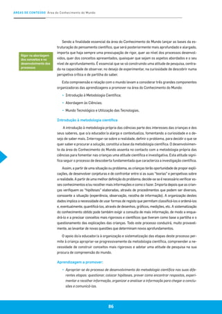 ÁREAS DE CONTEÚDO Área do Conhecimento do Mundo
86
Sendo a finalidade essencial da área do Conhecimento do Mundo lançar as bases da es-
truturação do pensamento científico, que será posteriormente mais aprofundado e alargado,
importa que haja sempre uma preocupação de rigor, quer ao nível dos processos desenvol-
vidos, quer dos conceitos apresentados, quaisquer que sejam os aspetos abordados e o seu
nível de aprofundamento. É essencial que se vá construindo uma atitude de pesquisa, centra-
da na capacidade de observar, no desejo de experimentar, na curiosidade de descobrir numa
perspetiva crítica e de partilha do saber.
Esta compreensão e relação com o mundo levam a considerar três grandes componentes
organizadoras das aprendizagens a promover na área do Conhecimento do Mundo:
▪▪ 	Introdução à Metodologia Científica;
▪▪ 	Abordagem às Ciências;
▪▪ 	Mundo Tecnológico e Utilização das Tecnologias.
Introdução à metodologia científica
A introdução à metodologia própria das ciências parte dos interesses das crianças e dos
seus saberes, que o/a educador/a alarga e contextualiza, fomentando a curiosidade e o de-
sejo de saber mais. Interrogar-se sobre a realidade, definir o problema, para decidir o que se
quer saber e procurar a solução, constitui a base da metodologia científica. O desenvolvimen-
to da área do Conhecimento do Mundo assenta no contacto com a metodologia própria das
ciências para fomentar nas crianças uma atitude científica e investigativa. Esta atitude signi-
fica seguir o processo de descoberta fundamentada que caracteriza a investigação científica.
Assim, a partir de uma situação ou problema, as crianças terão oportunidade de propor expli-
cações, de desenvolver conjeturas e de confrontar entre si as suas “teorias” e perspetivas sobre
arealidade.Apartirdeumamelhordefiniçãodoproblema,decide-seseénecessárioverificares-
ses conhecimentos e/ou recolher mais informações e como o fazer. Importa depois que as crian-
ças verifiquem as “hipóteses” elaboradas, através de procedimentos que podem ser diversos,
consoante a situação (experiência, observação, recolha de informação). A organização destes
dados implica a necessidade de usar formas de registo que permitam classificá-los e ordená-los
e, eventualmente, quantificá-los, através de desenhos, gráficos, medições, etc. A sistematização
do conhecimento obtido pode também exigir a consulta de mais informação, de modo a enqua-
drá-lo e a precisar conceitos mais rigorosos e científicos que tiveram como base a partilha e o
questionamento das explicações das crianças. Todo este processo conduzirá, muito provavel-
mente, ao levantar de novas questões que determinam novos aprofundamentos.
O apoio do/a educador/a à organização e sistematização das etapas deste processo per-
mite à criança apropriar-se progressivamente da metodologia científica, compreender a ne-
cessidade de construir conceitos mais rigorosos e adotar uma atitude de pesquisa na sua
procura de compreensão do mundo.
Aprendizagem a promover:
▪▪ 	Apropriar-se do processo de desenvolvimento da metodologia científica nas suas dife-
rentes etapas: questionar, colocar hipóteses, prever como encontrar respostas, experi-
mentar e recolher informação, organizar e analisar a informação para chegar a conclu-
sões e comunicá-las.
Rigor na abordagem
dos conceitos e no
desenvolvimento dos
processos
 