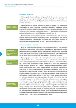 ÁREAS DE CONTEÚDO Área do Conhecimento do Mundo
88
Abordagem às Ciências
A introdução às diferentes ciências inclui, para além do alargamento e desenvolvimento
de saberes da criança proporcionados pelo contexto de educação pré-escolar e pelo meio
social e físico em que esta vive, a abordagem de aspetos científicos que ultrapassam as suas
vivências imediatas.
Na multiplicidade de domínios científicos que podem ser tratados e na diversidade de
aprendizagens que podem proporcionar, importa que o/a educador/a esteja atento aos inte-
resses das crianças e às suas descobertas, para escolher criteriosamente quais as questões
a desenvolver, interrogando-se sobre o seu sentido para a criança, a sua pertinência, as suas
potencialidades educativas e a sua articulação com os outros saberes.
Na abordagem às ciências podem explorar-se saberes relacionados, tanto com a cons-
trução da identidade da criança e o conhecimento do meio social em que vive, como relativos
ao meio físico e natural. Embora existam articulações entre estes saberes, eles serão em
seguida apresentados separadamente, de modo a facilitar a sua contextualização.
Conhecimento do mundo social
Existe um conjunto de conhecimentos relativos ao meio social e cultural que a criança vai
adquirindo nos seus contextos sociais imediatos (família e jardim de infância) e no ambiente
da sua comunidade. Estes saberes facilitam uma progressiva consciência de si, do seu papel
social e das relações com os outros e uma melhor compreensão dos espaços e tempos que
lhe são familiares, permitindo-lhe situar-se em espaços e tempos mais alargados.
Na educação pré-escolar podem explorar-se aspetos relacionados com o conhecimento
de si (características físicas, nome, idade) e com os seus contextos mais próximos (família,
escola, comunidade próxima). Neste âmbito incluem-se saberes que permitem a identifica-
ção e apropriação de conhecimentos sobre os membros da sua família (grau de parentesco,
origens, ocupação, profissões, etc.). Também é importante o desenvolvimento de conheci-
mentos sobre o contexto escolar, não só no que se refere às características do espaço físico,
mas também aos membros que o integram, os seus papéis e inter-relações. Podem ainda ser
incluídas as características físicas, culturais e sociais, da comunidade, tanto em termos mais
restritos (rua, bairro, localidade), como em termos mais alargados (outras zonas do país,
outros países). Enquanto cidadã europeia, a criança deverá ter oportunidade de desenvolver
um sentimento de pertença, que não pressupõe uma identidade uniforme, mas decorre de
uma história heterogénea, com influências diferentes resultando numa comunidade plural
em termos de vivências, culturas, valores, etc. A abordagem a estes aspetos deve ser feita
numa perspetiva global, considerando não só o momento presente, como também o passado
próximo ou distante, promovendo-se na criança a compreensão gradual da sua situação no
espaço e no tempo sociais. A consciencialização das rotinas, dos diferentes momentos que
se sucedem ao longo do dia e ao longo do ano, a elaboração e uso de horários e calendários
são importantes para a compreensão de unidades básicas do tempo. É através destas vivên-
cias que a criança toma consciência do desenrolar do tempo: o antes e o depois, a sequência
semanal, mensal e anual e ainda o tempo marcado pelo relógio.
Escolher criteriosa-
mente as questões a
desenvolver
Consciência de si,
do seu papel social e
das relações com os
outros
Conhecimento dos
seus contextos mais
próximos
Compreensão do
espaço e do tempo
sociais
 