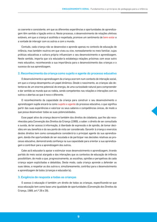 ENQUADRAMENTO GERAL Fundamentos e princípios da pedagogia para a infância
9
co coerente e consistente, em que as diferentes experiências e oportunidades de aprendiza-
gem têm sentido e ligação entre si. Neste processo, o desenvolvimento de relações afetivas
estáveis, em que a criança é acolhida e respeitada, promove um sentimento de bem-estar e
a vontade de interagir com os outros e com o mundo.
Contudo, cada criança não se desenvolve e aprende apenas no contexto de educação de
infância, mas também noutros em que viveu ou vive, nomeadamente no meio familiar, cujas
práticas educativas e cultura própria influenciam o seu desenvolvimento e aprendizagem.
Neste sentido, importa que o/a educador/a estabeleça relações próximas com esse outro
meio educativo, reconhecendo a sua importância para o desenvolvimento das crianças e o
sucesso da sua aprendizagem.
2. Reconhecimento da criança como sujeito e agente do processo educativo
O desenvolvimento e aprendizagem da criança ocorrem num contexto de interação social,
em que a criança desempenha um papel dinâmico. Desde o nascimento, as crianças são de-
tentoras de um enorme potencial de energia, de uma curiosidade natural para compreender
e dar sentido ao mundo que as rodeia, sendo competentes nas relações e interações com os
outros e abertas ao que é novo e diferente.
O reconhecimento da capacidade da criança para construir o seu desenvolvimento e
aprendizagem supõe encará-la como sujeito e agente do processo educativo, o que significa
partir das suas experiências e valorizar os seus saberes e competências únicas, de modo a
que possa desenvolver todas as suas potencialidades.
Esse papel ativo da criança decorre também dos direitos de cidadania, que lhe são reco-
nhecidos pela Convenção dos Direitos da Criança (1989), a saber: o direito de ser consultada
e ouvida, de ter acesso à informação, à liberdade de expressão e de opinião, de tomar deci-
sões em seu benefício e do seu ponto de vista ser considerado. Garantir à criança o exercício
destes direitos tem como consequência considerá-la o principal agente da sua aprendiza-
gem, dando-lhe oportunidade de ser escutada e de participar nas decisões relativas ao pro-
cesso educativo, demonstrando confiança na sua capacidade para orientar a sua aprendiza-
gem e contribuir para a aprendizagem dos outros.
Cabe ao/à educador/a apoiar e estimular esse desenvolvimento e aprendizagem, tirando
partido do meio social alargado e das interações que os contextos de educação de infância
possibilitam, de modo a que, progressivamente, as escolhas, opiniões e perspetivas de cada
criança sejam explicitadas e debatidas. Deste modo, cada criança aprende a defender as
suas ideias, a respeitar as dos outros e, simultaneamente, contribui para o desenvolvimento
e aprendizagem de todos (crianças e educador/a).
3. Exigência de resposta a todas as crianças
O acesso à educação é também um direito de todas as crianças, especificando-se que
essa educação tem como base uma igualdade de oportunidades (Convenção dos Direitos da
Criança, 1989, art.º 28 e 29).
 