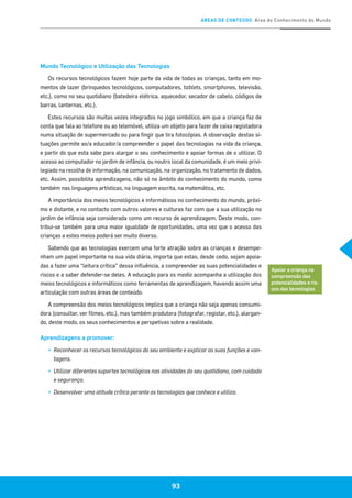 ÁREAS DE CONTEÚDO Área do Conhecimento do Mundo
93
Mundo Tecnológico e Utilização das Tecnologias
Os recursos tecnológicos fazem hoje parte da vida de todas as crianças, tanto em mo-
mentos de lazer (brinquedos tecnológicos, computadores, tablets, smartphones, televisão,
etc.), como no seu quotidiano (batedeira elétrica, aquecedor, secador de cabelo, códigos de
barras, lanternas, etc.).
Estes recursos são muitas vezes integrados no jogo simbólico, em que a criança faz de
conta que fala ao telefone ou ao telemóvel, utiliza um objeto para fazer de caixa registadora
numa situação de supermercado ou para fingir que tira fotocópias. A observação destas si-
tuações permite ao/a educador/a compreender o papel das tecnologias na vida da criança,
e partir do que esta sabe para alargar o seu conhecimento e apoiar formas de o utilizar. O
acesso ao computador no jardim de infância, ou noutro local da comunidade, é um meio privi-
legiado na recolha de informação, na comunicação, na organização, no tratamento de dados,
etc. Assim, possibilita aprendizagens, não só no âmbito do conhecimento do mundo, como
também nas linguagens artísticas, na linguagem escrita, na matemática, etc.
A importância dos meios tecnológicos e informáticos no conhecimento do mundo, próxi-
mo e distante, e no contacto com outros valores e culturas faz com que a sua utilização no
jardim de infância seja considerada como um recurso de aprendizagem. Deste modo, con-
tribui-se também para uma maior igualdade de oportunidades, uma vez que o acesso das
crianças a estes meios poderá ser muito diverso.
Sabendo que as tecnologias exercem uma forte atração sobre as crianças e desempe-
nham um papel importante na sua vida diária, importa que estas, desde cedo, sejam apoia-
das a fazer uma “leitura crítica” dessa influência, a compreender as suas potencialidades e
riscos e a saber defender-se deles. A educação para os media acompanha a utilização dos
meios tecnológicos e informáticos como ferramentas de aprendizagem, havendo assim uma
articulação com outras áreas de conteúdo.
A compreensão dos meios tecnológicos implica que a criança não seja apenas consumi-
dora (consultar, ver filmes, etc.), mas também produtora (fotografar, registar, etc.), alargan-
do, deste modo, os seus conhecimentos e perspetivas sobre a realidade.
Aprendizagens a promover:
▪▪ 	Reconhecer os recursos tecnológicos do seu ambiente e explicar as suas funções e van-
tagens.
▪▪ 	Utilizar diferentes suportes tecnológicos nas atividades do seu quotidiano, com cuidado
e segurança.
▪▪ 	Desenvolver uma atitude crítica perante as tecnologias que conhece e utiliza.
Apoiar a criança na
compreensão das
potencialidades e ris-
cos das tecnologias
 