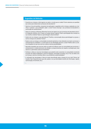 96
ÁREAS DE CONTEÚDO Área do Conhecimento do Mundo
96
Sugestões de Reflexão:
▪	Incentiva as crianças a interrogarem-se sobre o mundo que as rodeia? Como seleciona as questões
que coloca para desenvolver processos de descoberta?
▪	Valoriza a troca de opiniões, propostas de explicação e sugestões entre crianças, ajudando-as a cla-
rificar e planear o que pretendem saber e como? Como encoraja o seu processo de descoberta e
construção do conhecimento?
▪	Apoia as crianças a utilizarem diferentes formas de registo nos seus processos de descoberta (escri-
ta, fotografia, gráficos, etc.)? Quais as funções desses registos? Qual a participação das crianças na
sua recolha e análise? Quais as aprendizagens desenvolvidas?
▪	Avalia com as crianças o que aprenderam? Facilita a comunicação dessa aprendizagem ao grupo, a
outras crianças e/ou adultos? Como?
▪	Explora com as crianças a comunidade envolvente (próxima e mais distante), de modo a promover a
compreensão da realidade e a construção de uma identidade pessoal e social? Reflita sobre as últi-
mas situações em que isso ocorreu e pense noutras possibilidades.
▪	Aproveita situações que ocorrem tanto no jardim de infância como na comunidade para promover o
conhecimento e o desenvolvimento de atitudes e comportamentos de respeito e proteção pelo meio
natural e o património cultural envolventes?
▪	Conhece e utiliza os recursos tecnológicos que poderão estar acessíveis na comunidade envolvente
ao jardim de infância (biblioteca, junta de freguesia, associação recreativa, etc.)? Faz uso deles com
as crianças e alerta as famílias sobre a sua existência e potencialidades?
▪	A utilização das tecnologias é feita de modo diversificado pelas crianças da sua sala? Pense nas
funções mais frequentes para que são usadas e na sua diversidade (recolha de informação, registo,
comunicação, ferramenta, etc.).
▪	…
 