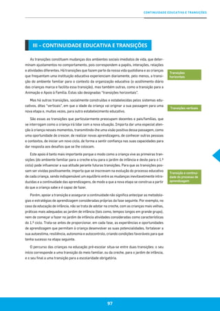 CONTINUIDADE EDUCATIVA E TRANSIÇÕES
97
As transições constituem mudanças dos ambientes sociais imediatos de vida, que deter-
minam ajustamentos no comportamento, pois correspondem a papéis, interações, relações
e atividades diferentes. Há transições que fazem parte da nossa vida quotidiana e as crianças
que frequentam uma instituição educativa experienciam diariamente, pelo menos, a transi-
ção do ambiente familiar para o contexto da organização educativa (o acolhimento diário
das crianças marca e facilita essa transição), mas também outras, como a transição para a
Animação e Apoio à Família. Estas são designadas “transições horizontais”.
Mas há outras transições, socialmente construídas e estabelecidas pelos sistemas edu-
cativos, ditas “verticais”, em que a idade da criança vai originar a sua passagem para uma
nova etapa e, muitas vezes, para outro estabelecimento educativo.
São essas as transições que particularmente preocupam docentes e pais/famílias, que
se interrogam como a criança irá lidar com a nova situação. Importa dar uma especial aten-
ção à criança nesses momentos, transmitindo-lhe uma visão positiva dessa passagem, como
uma oportunidade de crescer, de realizar novas aprendizagens, de conhecer outras pessoas
e contextos, de iniciar um novo ciclo, de forma a sentir confiança nas suas capacidades para
dar resposta aos desafios que se lhe colocam.
Este apoio é tanto mais importante porque o modo como a criança vive as primeiras tran-
sições (do ambiente familiar para a creche e/ou para o jardim de infância e deste para o 1.º
ciclo) pode influenciar a sua atitude perante futuras transições. Para que as transições pos-
sam ser vividas positivamente, importa que se inscrevam na evolução do processo educativo
de cada criança, sendo indispensável um equilíbrio entre as mudanças inevitavelmente intro-
duzidas e a continuidade das aprendizagens, de modo a que a nova etapa se construa a partir
do que a criança sabe e é capaz de fazer.
Porém, apoiar a transição e assegurar a continuidade não significa antecipar as metodolo-
gias e estratégias de aprendizagem consideradas próprias da fase seguinte. Por exemplo, no
caso da educação de infância, não se trata de adotar na creche, com as crianças mais velhas,
práticas mais adequadas ao jardim de infância (tais como, tempos longos em grande grupo),
nem de começar a fazer no jardim de infância atividades consideradas como características
do 1.º ciclo. Trata-se antes de proporcionar, em cada fase, as experiências e oportunidades
de aprendizagem que permitam à criança desenvolver as suas potencialidades, fortalecer a
sua autoestima, resiliência, autonomia e autocontrolo, criando condições favoráveis para que
tenha sucesso na etapa seguinte.
O percurso das crianças na educação pré-escolar situa-se entre duas transições: o seu
início corresponde a uma transição do meio familiar, ou da creche, para o jardim de infância,
e o seu final a uma transição para a escolaridade obrigatória.
97
III – CONTINUIDADE EDUCATIVA E TRANSIÇÕES
Transições
horizontais
Transições verticais
Transição e continui-
dade do processo de
aprendizagem
 