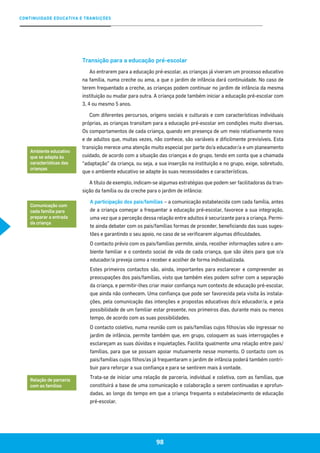 CONTINUIDADE EDUCATIVA E TRANSIÇÕES
98
Transição para a educação pré-escolar
Ao entrarem para a educação pré-escolar, as crianças já viveram um processo educativo
na família, numa creche ou ama, a que o jardim de infância dará continuidade. No caso de
terem frequentado a creche, as crianças podem continuar no jardim de infância da mesma
instituição ou mudar para outra. A criança pode também iniciar a educação pré-escolar com
3, 4 ou mesmo 5 anos.
Com diferentes percursos, origens sociais e culturais e com características individuais
próprias, as crianças transitam para a educação pré-escolar em condições muito diversas.
Os comportamentos de cada criança, quando em presença de um meio relativamente novo
e de adultos que, muitas vezes, não conhece, são variáveis e dificilmente previsíveis. Esta
transição merece uma atenção muito especial por parte do/a educador/a e um planeamento
cuidado, de acordo com a situação das crianças e do grupo, tendo em conta que a chamada
“adaptação” da criança, ou seja, a sua inserção na instituição e no grupo, exige, sobretudo,
que o ambiente educativo se adapte às suas necessidades e características.
A título de exemplo, indicam-se algumas estratégias que podem ser facilitadoras da tran-
sição da família ou da creche para o jardim de infância:
A participação dos pais/famílias – a comunicação estabelecida com cada família, antes
de a criança começar a frequentar a educação pré-escolar, favorece a sua integração,
uma vez que a perceção dessa relação entre adultos é securizante para a criança. Permi-
te ainda debater com os pais/famílias formas de proceder, beneficiando das suas suges-
tões e garantindo o seu apoio, no caso de se verificarem algumas dificuldades.
O contacto prévio com os pais/famílias permite, ainda, recolher informações sobre o am-
biente familiar e o contexto social de vida de cada criança, que são úteis para que o/a
educador/a preveja como a receber e acolher de forma individualizada.
Estes primeiros contactos são, ainda, importantes para esclarecer e compreender as
preocupações dos pais/famílias, visto que também eles podem sofrer com a separação
da criança, e permitir-lhes criar maior confiança num contexto de educação pré-escolar,
que ainda não conhecem. Uma confiança que pode ser favorecida pela visita às instala-
ções, pela comunicação das intenções e propostas educativas do/a educador/a, e pela
possibilidade de um familiar estar presente, nos primeiros dias, durante mais ou menos
tempo, de acordo com as suas possibilidades.
O contacto coletivo, numa reunião com os pais/famílias cujos filhos/as vão ingressar no
jardim de infância, permite também que, em grupo, coloquem as suas interrogações e
esclareçam as suas dúvidas e inquietações. Facilita igualmente uma relação entre pais/
famílias, para que se possam apoiar mutuamente nesse momento. O contacto com os
pais/famílias cujos filhos/as já frequentaram o jardim de infância poderá também contri-
buir para reforçar a sua confiança e para se sentirem mais à vontade.
Trata-se de iniciar uma relação de parceria, individual e coletiva, com as famílias, que
constituirá a base de uma comunicação e colaboração a serem continuadas e aprofun-
dadas, ao longo do tempo em que a criança frequenta o estabelecimento de educação
pré-escolar.
Ambiente educativo
que se adapta às
características das
crianças
Comunicação com
cada família para
preparar a entrada
da criança
Relação de parceria
com as famílias
 