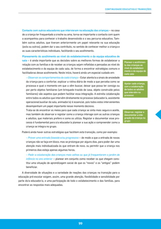 CONTINUIDADE EDUCATIVA E TRANSIÇÕES
99
Contacto com outros educadores que intervieram na educação das crianças – no caso
de a criança ter frequentado a creche ou ama, torna-se importante o contacto com quem
a acompanhou para conhecer o trabalho desenvolvido e o seu percurso educativo. Tam-
bém outros adultos, que tiveram anteriormente um papel relevante na sua educação
(avós ou outros), podem dar o seu contributo, no sentido de conhecer melhor a criança e
as suas características individuais, facilitando o seu acolhimento.
Planeamento do acolhimento ao nível do estabelecimento e da equipa educativa de
sala – é ainda importante que as decisões sobre as melhores formas de estabelecer a
relação com as famílias e de receber as crianças sejam refletidas e pensadas ao nível do
estabelecimento e da equipa de cada sala, de forma a encontrar estratégias comuns e
facilitadoras desse acolhimento. Neste início, haverá ainda um especial cuidado em:
– Observar os comportamentos de cada criança – Estar atento/a a sinais de ansiedade
da criança para a confortar, explicar a rotina diária de modo a que perceba como se
processa e qual o momento em que a vêm buscar, deixar que possa ter consigo ou
por perto objetos familiares (um brinquedo trazido de casa, objeto construído pelos
familiares) são aspetos que podem facilitar essa integração. A estreita colaboração
entre todos os adultos que intervêm diretamente no processo (educador/a, assistente
operacional/auxiliar da sala, animador/a) é essencial, pois todos estes intervenientes
desempenham um papel importante nesse momento decisivo.
Trata-se de encontrar os meios para que cada criança se sinta mais segura e aceite,
mas também de observar e registar como a criança interage com as outras crianças
e adultos, que materiais prefere e como os utiliza. Registar e documentar esse pro-
cesso é fundamental para o/a educador/a planear a sua ação e compreender como a
criança se integra no grupo.
Poderá ainda haver outras estratégias que facilitem esta transição, como por exemplo:
– Prever uma entrada faseada e/ou progressiva – de modo a que a entrada de novas
crianças não se faça em bloco, mas se prolongue por alguns dias, para poder dar uma
atenção mais individualizada às que entram de novo, ou permitir que a criança nos
primeiros dias esteja apenas algumas horas.
– Pedir a colaboração das crianças mais velhas ou que já frequentaram o jardim de
infância no ano anterior – planear em conjunto como receber os que chegam cons-
titui uma situação de aprendizagem social de que os “novos” e os “antigos” podem
beneficiar.
A diversidade de situações e a variedade de reações das crianças na transição para a
educação pré-escolar exigem, assim, uma grande atenção, flexibilidade e sensibilidade por
parte do/a educador/a, e uma participação de todo o estabelecimento e das famílias, para
encontrar as respostas mais adequadas.
Planear o acolhimen-
to das crianças ao
nível do estabeleci-
mento e da equipa de
cada sala
Apoiar cada criança,
com a colaboração
de todos os adultos
que intervêm no
processo
Observar, registar e
documentar a inte-
gração da criança no
grupo
 