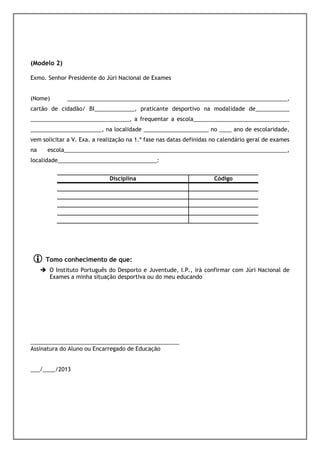 ÃO


(Modelo 2)
 Júri Nacional de Exame quando se tratar de exames nacionais.
Exmo. Senhor Presidente do Júri Nacional de Exames


(Nome)       _______________________________________________________________________,
cartão de cidadão/ BI_____________, praticante desportivo na modalidade de___________
________________________________, a frequentar a escola_______________________________
_______________________, na localidade _____________________ no ____ ano de escolaridade,
vem solicitar a V. Exa. a realização na 1.ª fase nas datas definidas no calendário geral de exames
na    escola________________________________________________________________________,
localidade________________________________:


                             Disciplina                              Código




     Tomo conhecimento de que:
       O Instituto Português do Desporto e Juventude, I.P., irá confirmar com Júri Nacional de
       Exames a minha situação desportiva ou do meu educando




________________________________________________
Assinatura do Aluno ou Encarregado de Educação


___/____/2013
ÃO
 