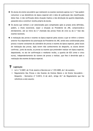Os alunos do ensino secundário que realizarem os exames nacionais apenas na 2.ª fase podem
comunicar a sua desistência da época especial até à data de publicação das classificações
desta fase. A não verificação desta situação implica a não devolução da quantia depositada,
passando esta a constituir receita própria da escola.

Os alunos que venham a ser selecionados para competições após os prazos atrás definidos,
podem, a título excecional, expor a situação ao Presidente do JNE, comprovando-a
devidamente, até ao início da 2.ª chamada das provas finais de ciclo ou da 2.ª fase dos
exames nacionais.

A realização das provas e exames na época especial pelos alunos a que se refere o número
anterior fica dependente da autorização do Presidente do JNE, sendo esta condicionada pelas
provas e exame constantes do calendário de provas e exames da época especial, pelos locais
de realização das provas. Após terem tido conhecimento do despacho, os alunos devem
confirmar, junto da escola, as provas ou exames que pretendem realizar em época especial,
depositando, no ato de confirmação e mediante recibo, a quantia de €25 (vinte e cinco
euros), independentemente do número de provas a realizar, que lhes é devolvida após a
realização dos exames da época especial.



  Legislação
    Lei n.º 5/2007, de 15 de Janeiro e Decreto-Lei n.º 272/2009, de 1 de outubro.
    Regulamento Das Provas e dos Exames do Ensinos Básico e do Ensino Secundário –
    Despacho - Normativo nº 5/2013, 8 de abril, Artigo 44.º do Regulamento que faz
    referência a este assunto
 