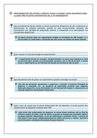 PROCEDIMENTOS RELATIVOS A PROVAS FINAIS E EXAMES FINAIS NACIONAIS PARA
         ALUNOS PRATICANTES DESPORTIVOS DE ALTO RENDIMENTO




         Que procedimentos devem adotar os alunos praticantes desportivos de alto rendimento ou
         pertencentes às seleções nacionais, quando as suas provas/exames nacionais são
         coincidentes com períodos de preparação anterior à competição e/ou participação nas
         competições desportivas?

            ®     Os alunos deverão fazer um requerimento dirigido ao Presidente do JNE (modelo 1), a
                  fim de poder ser autorizada a realização das suas provas ou exames em época especial.




         Qual o prazo e o local de entrega do requerimento?

            ®      O requerimento deverá ser entregue, obrigatoriamente, na escola que frequenta ou onde
                  se inscreveu para realizar as provas/exames nacionais, até ao dia 26 de abril. A escola
                  envia o requerimento ao Júri Nacional de Exames até ao final do mês de abril.




         Que documentos têm de juntar ao requerimento quando o entregar na escola?

            ®      Não têm de apresentar documentos a comprovar a situação. O Instituto Português do
                  Desporto e Juventude, I.P., na sequência de informação prestada pela respetiva
                  federação desportiva, envia diretamente ao Júri Nacional de Exames o comprovativo da
                  situação desportiva devidamente autenticado.



-------------------------------------------------------------------------------------------------------------------------------------------------------------------




         Qual o valor da caução que os alunos desportistas têm de depositar na escola quando têm
         conhecimento do despacho emanado pelo JNE?

            ®     Após terem tido conhecimento do despacho, os alunos devem confirmar até ao final da
                  primeira semana de junho, junto da escola, as provas ou exames que pretendem realizar
                  em época especial, depositando, no ato de confirmação e mediante recibo, a quantia de
                  €25 (vinte e cinco euros), independentemente do número de provas a realizar, que lhes é
                  devolvida após a realização dos exames da época especial.
 