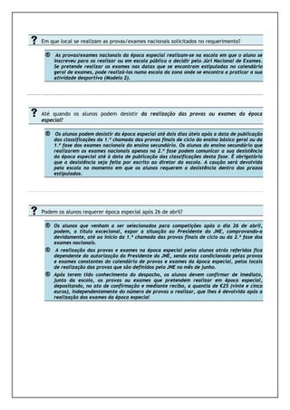 Em que local se realizam as provas/exames nacionais solicitados no requerimento?

      ®    As provas/exames nacionais da época especial realizam-se na escola em que o aluno se
          inscreveu para os realizar ou em escola pública a decidir pelo Júri Nacional de Exames.
          Se pretende realizar os exames nas datas que se encontram estipuladas no calendário
          geral de exames, pode realizá-los numa escola da zona onde se encontra a praticar a sua
          atividade desportiva (Modelo 2).
EXAMES/PROVAS DE EQUIVALÊNCIA À F

REQUÊNC
IA
     Até quando os alunos podem desistir da realização das provas ou exames da época
     especial?

      ®    Os alunos podem desistir da época especial até dois dias úteis após a data de publicação
          das classificações da 1.ª chamada das provas finais de ciclo do ensino básico geral ou da
          1.ª fase dos exames nacionais do ensino secundário. Os alunos do ensino secundário que
          realizarem os exames nacionais apenas na 2.ª fase podem comunicar a sua desistência
          da época especial até à data de publicação das classificações desta fase. É obrigatório
          que a desistência seja feita por escrito ao diretor da escola. A caução será devolvida
          pela escola no momento em que os alunos requerem a desistência dentro dos prazos
          estipulados.




     Podem os alunos requerer época especial após 26 de abril?

      ®   Os alunos que venham a ser selecionados para competições após o dia 26 de abril,
          podem, a título excecional, expor a situação ao Presidente do JNE, comprovando-a
          devidamente, até ao início da 1.ª chamada das provas finais de ciclo ou da 2.ª fase dos
          exames nacionais.
      ®    A realização das provas e exames na época especial pelos alunos atrás referidos fica
          dependente da autorização do Presidente do JNE, sendo esta condicionada pelas provas
          e exames constantes do calendário de provas e exames da época especial, pelos locais
          de realização das provas que são definidos pelo JNE no mês de junho.
      ®   Após terem tido conhecimento do despacho, os alunos devem confirmar de imediato,
          junto da escola, as provas ou exames que pretendem realizar em época especial,
          depositando, no ato de confirmação e mediante recibo, a quantia de €25 (vinte e cinco
          euros), independentemente do número de provas a realizar, que lhes é devolvida após a
          realização dos exames da época especial
 