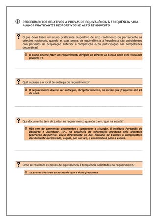 PROCEDIMENTOS RELATIVOS A PROVAS DE EQUIVALÊNCIA À FREQUÊNCIA PARA
ALUNOS PRATICANTES DESPORTIVOS DE ALTO RENDIMENTO


O que deve fazer um aluno praticante desportivo de alto rendimento ou pertencente às
seleções nacionais, quando as suas provas de equivalência à frequência são coincidentes
com períodos de preparação anterior à competição e/ou participação nas competições
desportivas?

 ®   O aluno deverá fazer um requerimento dirigido ao Diretor da Escola onde está vinculado
     (modelo 1).




Qual o prazo e o local de entrega do requerimento?

 ®   O requerimento deverá ser entregue, obrigatoriamente, na escola que frequenta até 26
     de abril.




Que documento tem de juntar ao requerimento quando o entregar na escola?

 ®   Não tem de apresentar documentos a comprovar a situação. O Instituto Português do
     Desporto e Juventude, I.P., na sequência de informação prestada pela respetiva
     federação desportiva, envia diretamente ao Júri Nacional de Exames o comprovativo
     devidamente autenticado, o qual, por sua vez, o encaminhará para a escola.




Onde se realizam as provas de equivalência à frequência solicitadas no requerimento?

 ®   As provas realizam-se na escola que o aluno frequenta
 
