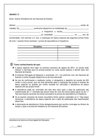 (Modelo 1)
 Júri Nacional de Exame quando se tratar de exames nacionais.
Exmo. Senhor Presidente do Júri Nacional de Exames


(Nome) __________________________________________________________________, cartão de
cidadão/ BI_______________, praticante desportivo na modalidade de_______________________
________________________________, a frequentar a escola____________________________
_________________________________,na localidade _____________________ no ____ ano de
escolaridade, vem solicitar a V. Exa. a realização em época especial das seguintes provas finais
de ciclo / exames finais nacionais / provas de equivalência à frequência:


                             Disciplina                              Código




     Tomo conhecimento de que:
       A época especial terá lugar na primeira quinzena de agosto de 2013, na escola onde
       efetuei a inscrição para as provas/exames ou numa escola pública a decidir pelo Júri
       Nacional de Exames
       O Instituto Português do Desporto e Juventude, I.P., irá confirmar com Júri Nacional de
       Exames a minha situação desportiva ou do meu educando
       No ato de confirmação e mediante recibo, é obrigatório o depósito da caução de €25
       (vinte e cinco euros), que me será devolvida após a realização das provas e exames da
       época especial ou quando por minha vontade for solicitada a desistência da época
       especial até aos prazos limite
       A desistência pode ser solicitada até dois dias úteis após a data de publicação das
       classificações da 1.ª chamada das provas finais de ciclo do ensino básico geral ou da 1.ª
       fase dos exames nacionais do ensino secundário ou provas de equivalência à frequência
       Se os exames nacionais do ensino secundário forem apenas realizados na 2.ª fase posso
       comunicar a desistência da época especial até à data de publicação das classificações
       desta fase
       A declaração de desistência é feita obrigatoriamente por escrito e entregue ao diretor da
       escola, o qual a enviará de imediato ao Júri Nacional de Exames




________________________________________________
Assinatura do Aluno ou Encarregado de Educação


___/____/2013
 