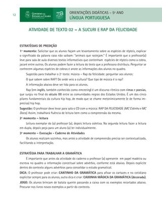 ORIENTAÇÕES DIDÁTICAS – 5o ANO
12
                                             LÍNGUA PORTUGUESA

            atividade de TEXTO 02 – A SUCURI e RAP DA FELICIDADE


     ESTRATÉGIAS DE PREDIÇÃO
     1º momento: Solicitar que os alunos façam um levantamento sobre as espécies de répteis, explicar
     o significado da palavra caso não saibam: “animais que rastejam.” É importante que o professor(a)
     leve para sala de aula diversos textos informativos que contenham espécies de répteis como a cobra,
     jacaré entre outros. Os alunos podem fazer a leitura do texto que a professora distribuiu. Perguntar se
     conhecem algumas espécies de cobras e anote as informações dos alunos no quadro.
          Sugestão para trabalhar o 2º texto: música – Rap da felicidade: perguntar aos alunos:
          O que sabem sobre RAP? De onde veio a cultura? Que tipo de música é o rap?
          A informação abaixo deve ser lida para os alunos.
           Rap (em inglês, também conhecido como emceeing) é um discurso rítmico com rimas e poesias,
     que surgiu no final do século XX entre as comunidades negras dos Estados Unidos. É um dos cinco
     pilares fundamentais da cultura hip hop, de modo que se chame metonimicamente (e de forma im-
     precisa) hip hop.
     Sugestão: O professor deve levar para sala o CD com a música: RAP DA FELICIDADE (MC Cidinho e MC
     Doca). Assim, trabalhará fluência de leitura bem como a compreensão da mesma.
     2º momento – leitura
         Leitura exemplar do (a) professor (a), depois leitura coletiva. Na segunda leitura fazer a leitura
     em dupla, depois peça para um aluno (a) ler individualmente.
     3º momento – Execução - Caderno de Atividades
           Os alunos realizam sozinhos, mas antes a atividade de compreensão precisa ser contextualizada,
     facilitando a interpretação.


     Estratégia para trabalhar a gramática
          É importante que antes da atividade do caderno o professor (a) apresente em papel madeira ou
     escreva no quadro a informação conceitual sobre advérbio, conforme está abaixo. Depois explicite
     dentro do contexto alguns advérbios para consolidar o estudo gramatical.
     DICA: O professor pode criar: CANTINHO DA GRAMÁTICA para afixar os cartazes e no cotidiano
     explicitar sempre para os alunos, outra dica é criar: CAIXINHA MÁGICA DA GRAMÁTICA (decorada).
     JOGO: Os alunos brincam de batata quente passando a caixa com os exemplos recortados abaixo.
     Procurar nos livros novos exemplos a partir do contexto.
 
