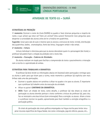 ORIENTAÇÕES DIDÁTICAS – 5o ANO
14
                                              LÍNGUA PORTUGUESA

                                atividade de TEXTO 03 – SURIÁ



     ESTRATÉGIAS DE PREDIÇÃO
     1º momento: Escrever o nome do título (SURIÁ) no quadro e fazer diversas perguntas a respeito do
     nome, o que acham que deve ser? Será um animal? Uma autora? Acrescente mais perguntas para
     despertar a curiosidade dos alunos antes de ler a história em quadrinhos.
     Sugestão: Levar para sala de aula e mostrar para os alunos a estrutura do texto: enredo, distribuição
     dos quadrinhos, balões, onomatopéias, fonte das letras, linguagem verbal e não verbal.
     2º momento – leitura
          Leitura individual e silenciosa para que os alunos descubram quem é a personagem (do título), o
     professor (a) poderá fazer a relação da predição com o texto lido.
     3º momento – Execução - Caderno de Atividades
         Os alunos realizam em dupla para facilitar a compreensão do texto e possivelmente a interação
     com a escrita e o aprendizado de ambos.


     Estratégia para trabalhar a gramática
          O professor (a) deve dividir as informações abaixo em (tarjetas) sobre pontuação e entregar para
     os alunos e pedir para que leiam para a turma, neste momento o professor (a) explicita com mais
     ênfase cada uma das pontuações.
         •	 Escrever o quadro abaixo em cartolina e afixar no quadro e ler para os alunos. É importante
            que o professor (a) trabalhe antes da execução da atividade.
         •	 Afixar no painel: CANTINHO DA GRAMÁTICA.
         •	 DICA: Fazer um ditado de texto, como desafio, o professor (a) não ditará os sinais de
            pontuação os alunos deverão pontuar o texto conforme a leitura do professor (a), para isto,
            faz-se necessário uma boa leitura (com entonação). Para a correção: os alunos ditam o texto
            e a professor escreve no quadro, aproveitando para fazer também a correção ortográfica e a
            pontuação gráfica.


             Os sinais de pontuação são sinais gráficos empregados na língua escrita para tentar recu-
        perar recursos específicos da língua falada, tais como: entonação, jogo de silêncio, pausas, etc...
 