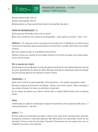 ORIENTAÇÕES DIDÁTICAS – 5o ANO
16
                                            LÍNGUA PORTUGUESA

     b) Após imperativo Ex.: Cale-se!
     c) Após interjeição Ex.: Ufa! Ai!
     d) Após palavras ou frases que denotem caráter emocional Ex.: Que pena!


     PONTO DE INTERROGAÇÃO ( ? )
     a) Em perguntas diretas Ex.: Como você se chama?
     b) Às vezes, juntamente com o ponto de exclamação Ex.: - Quem ganhou na loteria? - Você. - Eu?!


     VÍRGULA ( , ) É usada para marcar uma pausa do enunciado com a finalidade de nos indicar que os
     termos por ela separados, apesar de participarem da mesma frase ou oração, não formam uma unidade
     sintática.
     Ex.: Lúcia, esposa de João, foi a ganhadora única da Sena.
     Podemos concluir que, quando há uma relação sintática entre termos da oração, não se pode separá-
     los por meio de vírgula.


     Não se separam por vírgula:
     a) predicado de sujeito; b) objeto de verbo; c) adjunto adnominal de nome; d) complemento nominal
     de nome; e) predicativo do objeto do objeto; f) oração principal da subordinada substantiva (desde
     que esta não seja apositiva nem apareça na ordem inversa)


     TRAVESSÃO ( - )
     a) dar início à fala de um personagem Ex.: O filho perguntou: - Pai, quando começarão as aulas?
     b) indicar mudança do interlocutor nos diálogos - Doutor, o que tenho é grave? - Não se preocupe, é
     uma simples infecção. É só tomar um antibiótico e estará bom
     c) unir grupos de palavras que indicam itinerário Ex.: A rodovia Belém-Brasília está em péssimo
     estado.


     DICAS
     Também pode ser usado em substituição à virgula em expressões ou frases explicativas Ex.: Xuxa – a
     rainha dos baixinhos – será mãe.


     ASPAS ( “ ” )
     a) isolar palavras ou expressões que fogem à norma culta, como gírias, estrangeirismos, palavrões,
     neologismos, arcaísmos e expressões populares. Ex.: Maria ganhou um apaixonado “ósculo” do seu
     admirador. A festa na casa de Lúcio estava “chocante”. Conversando com meu superior, dei a ele um
     “feedback” do serviço a mim requerido.
 