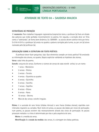 ORIENTAÇÕES DIDÁTICAS – 5o ANO
18
                                              LÍNGUA PORTUGUESA

                      atIVIDADE DE TEXTO 04 – SAUDOSA MALOCA



     ESTRATÉGIAS DE PREDIÇÃO
     1º momento: Para trabalhar linguagem regionalista (caipira) do texto, o professor (a) fará um ditado
     das palavras que estão grafadas incorretamente no poema. Em seguida, a correção deve ser feita
     como o “soletrando”, de forma bem dinâmica. Ex: SENHOR – os alunos devem soletrar letra por letra:
     S-E-N-H-O-R e o professor (a) anota no quadro a palavra corrigida pela turma, ou por um (a) aluno
     nomeado pelo (a) professor (a).


     Explicação sobre a estrutura do texto poético:
          O professor dever fazer perguntas, tipo: Que elementos compõe um texto poético? Vá anotando
     as informações dos alunos, no quadro. Depois explicitar validando as hipóteses dos alunos.
     Verso: cada linha do poema.
     Estrofe: conjunto de versos. Conforme o número de versos de cada estrofe atribui-se um nome:
     •	      1 verso - Monóstico
     •	      2 versos - Dístico
     •	      3 versos - Terceto
     •	      4 versos - Quarteto ou quadra
     •	      5 versos - Quintilha
     •	      6 versos - Sextilha
     •	      7 versos - Septilha
     •	      8 versos - Oitava
     •	      9 versos - Nona
     •	      10 versos - Décima
     •	      Mais de dez versos: estrofe irregular.


     Ritmo: é a sucessão de sons fortes (sílabas tônicas) e sons fracos (sílabas átonas), repetidos com
     intervalos regulares ou variados. Num texto em prosa, as pausas são dadas por sinais de pontuação;
     num poema, as pausas existem não necessariamente através dos sinais de pontuação. As pausas
     provocam melodia e o ritmo é determinado por elas e pela sequência de sons.  
          Metro: é a medida do verso.     
          Metrificação é o estudo da medida: dos versos, é a contagem de sílabas poéticas.    
 