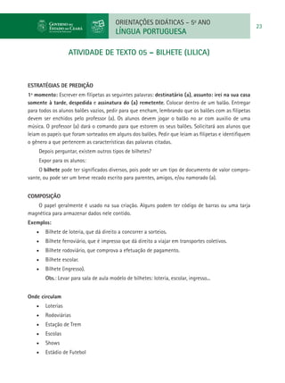 ORIENTAÇÕES DIDÁTICAS – 5o ANO
                                                                                                        23
                                          LÍNGUA PORTUGUESA

                    ATIVIDADE DE TEXTO 05 – BILHETE (LILICA)



ESTRATÉGIAS DE PREDIÇÃO
1º momento: Escrever em filipetas as seguintes palavras: destinatário (a), assunto: irei na sua casa
somente à tarde, despedida e assinatura do (a) remetente. Colocar dentro de um balão. Entregar
para todos os alunos balões vazios, pedir para que encham, lembrando que os balões com as filipetas
devem ser enchidos pelo professor (a). Os alunos devem jogar o balão no ar com auxilio de uma
música. O professor (a) dará o comando para que estorem os seus balões. Solicitará aos alunos que
leiam os papeis que foram sorteados em alguns dos balões. Pedir que leiam as filipetas e identifiquem
o gênero a que pertencem as características das palavras citadas.
     Depois perguntar, existem outros tipos de bilhetes?
     Expor para os alunos:
     O bilhete pode ter significados diversos, pois pode ser um tipo de documento de valor compro-
vante, ou pode ser um breve recado escrito para parentes, amigos, e/ou namorado (a).


Composição
    O papel geralmente é usado na sua criação. Alguns podem ter código de barras ou uma tarja
magnética para armazenar dados nele contido.
Exemplos:
    •	   Bilhete de loteria, que dá direito a concorrer a sorteios.
    •	   Bilhete ferroviário, que é impresso que dá direito a viajar em transportes coletivos.
    •	   Bilhete rodoviário, que comprova a efetuação de pagamento.
    •	   Bilhete escolar.
    •	   Bilhete (ingresso).
         Obs.: Levar para sala de aula modelo de bilhetes: loteria, escolar, ingresso...


Onde circulam
    •	   Loterias
    •	   Rodoviárias
    •	   Estação de Trem
    •	   Escolas
    •	   Shows
    •	   Estádio de Futebol
 