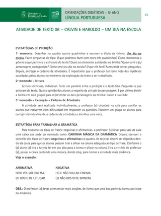 ORIENTAÇÕES DIDÁTICAS – 5o ANO
                                                                                                             25
                                         LÍNGUA PORTUGUESA

atividade de TEXTO 06 – CALVIN E HAROLDO – UM DIA NA ESCOLA



ESTRATÉGIAS DE PREDIÇÃO
1º momento: Desenhar no quadro quatro quadrinhos e escrever o título da tirinha: Um dia na
escola. Fazer perguntas do tipo: O que podemos fazer com estes três quadrinhos? Como chamamos o
gênero a que pertence a estrutura do texto? Quais os elementos existentes na tirinha? Quem será o (a)
personagem protagonista? Como será seu dia na escola? O que ele fará? Acrescente novas perguntas.
Depois, entregar o caderno de atividades. É importante que o professor (a) tome nota das hipóteses
suscitadas pelos alunos no momento da exploração do texto a ser trabalhado.
2º momento – leitura
     Leitura silenciosa, individual. Fazer um paralelo entre a predição e o texto lido. Perguntar o que
acharam do texto. Qual a opinião dos alunos a respeito da atitude do personagem. E por ultimo dividir
a turma em dois grupos para representar os dois personagens da tirinha: Calvin e sua mãe.
3º momento – Execução - Caderno de Atividades
     A atividade será realizada individualmente, o professor (a) circulará na sala para auxiliar os
alunos que estiverem com dificuldade em responder as questões. Escolher um grupo de alunos para
corrigir individualmente o caderno de atividades e dar-lhes uma nota.


Estratégia para trabalhar a gramática
      Para trabalhar os tipos de frases: negativas e afirmativas, o professor (a) levar para sala de aula
uma caixa que pode ser nomeada como: CAIXINHA MÁGICA DA GRAMÁTICA. Depois, escrever o
conceito dos tipos de frases: negativas e afirmativas no quadro. As tarjetas devem ser depositas den-
tro da caixa para que os alunos possam tirar e afixar na coluna adequada ao tipo de frase. Conforme o
(a) aluno (a) tira a tarjeta ler em voz alta para a turma e afixar na coluna. Fica a critério do professor
(a), passar a caixa cantando uma música, dando stop, para tornar a atividade mais dinâmica.
Veja o exemplo:


AFIRMATIVA 			NEGATIVA
HOJE VOU AO CINEMA. 	            HOJE NÃO VOU AO CINEMA.
EU GOSTO DE ESTUDAR. 	           EU NÃO GOSTO DE BRINCAR.


OBS.: O professor (a) dever acrescentar mais orações, de forma que uma boa parte da turma participe
da dinâmica.
 