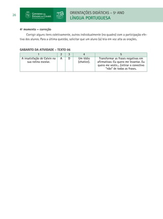 ORIENTAÇÕES DIDÁTICAS – 5o ANO
26
                                            LÍNGUA PORTUGUESA

     4º momento – correção
           Corrigir alguns itens coletivamente, outros individualmente (no quadro) com a participação efe-
     tiva dos alunos. Para a última questão, solicitar que um aluno (a) leia em voz alta as orações.


     GABARITO DA ATIVIDADE - TEXTO 06
                   1              2 3                  4                             5
      A insatisfação de Calvin na A D              Um tédio        Transformar as frases negativas em
          sua rotina escolar.                      (chatice).     afirmativas: Eu quero me levantar. Eu
                                                                  quero me vestir... (retirar o conectivo
                                                                        “não” de todas as frases.
 