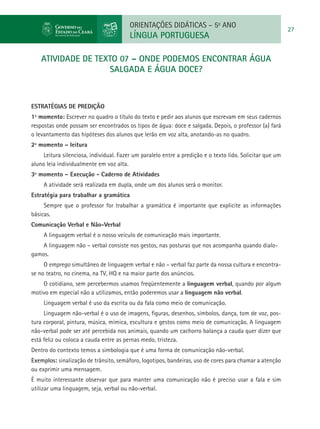 ORIENTAÇÕES DIDÁTICAS – 5o ANO
                                                                                                           27
                                         LÍNGUA PORTUGUESA

    atividade de TEXTO 07 – ONDE PODEMOS ENCONTRAR ÁGUA
                    SALGADA E ÁGUA DOCE?



ESTRATÉGIAS DE PREDIÇÃO
1º momento: Escrever no quadro o título do texto e pedir aos alunos que escrevam em seus cadernos
respostas onde possam ser encontrados os tipos de água: doce e salgada. Depois, o professor (a) fará
o levantamento das hipóteses dos alunos que lerão em voz alta, anotando-as no quadro.
2º momento – leitura
     Leitura silenciosa, individual. Fazer um paralelo entre a predição e o texto lido. Solicitar que um
aluno leia individualmente em voz alta.
3º momento – Execução - Caderno de Atividades
     A atividade será realizada em dupla, onde um dos alunos será o monitor.
Estratégia para trabalhar a gramática
     Sempre que o professor for trabalhar a gramática é importante que explicite as informações
básicas.
Comunicação Verbal e Não-Verbal
     A linguagem verbal é o nosso veículo de comunicação mais importante.
    A linguagem não – verbal consiste nos gestos, nas posturas que nos acompanha quando dialo-
gamos.
     O emprego simultâneo de linguagem verbal e não – verbal faz parte da nossa cultura e encontra-
se no teatro, no cinema, na TV, HQ e na maior parte dos anúncios.
    O cotidiano, sem percebermos usamos freqüentemente a linguagem verbal, quando por algum
motivo em especial não a utilizamos, então poderemos usar a linguagem não verbal.
     Linguagem verbal é uso da escrita ou da fala como meio de comunicação.
     Linguagem não-verbal é o uso de imagens, figuras, desenhos, símbolos, dança, tom de voz, pos-
tura corporal, pintura, música, mímica, escultura e gestos como meio de comunicação. A linguagem
não-verbal pode ser até percebida nos animais, quando um cachorro balança a cauda quer dizer que
está feliz ou coloca a cauda entre as pernas medo, tristeza.
Dentro do contexto temos a simbologia que é uma forma de comunicação não-verbal.
Exemplos: sinalização de trânsito, semáforo, logotipos, bandeiras, uso de cores para chamar a atenção
ou exprimir uma mensagem.
É muito interessante observar que para manter uma comunicação não é preciso usar a fala e sim
utilizar uma linguagem, seja, verbal ou não-verbal.
 