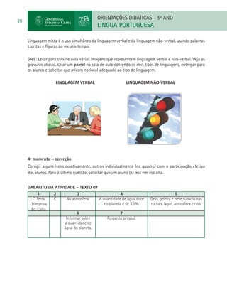ORIENTAÇÕES DIDÁTICAS – 5o ANO
28
                                            LÍNGUA PORTUGUESA

     Linguagem mista é o uso simultâneo da linguagem verbal e da linguagem não-verbal, usando palavras
     escritas e figuras ao mesmo tempo.

     Dica: Levar para sala de aula várias imagens que representem linguagem verbal e não-verbal. Veja as
     gravuras abaixo. Criar um painel na sala de aula contendo os dois tipos de linguagens, entregar para
     os alunos e solicitar que afixem no local adequado ao tipo de linguagem.

     		             LINGUAGEM VERBAL			                     LINGUAGEM NÃO-VERBAL




     	


     4º momento – correção
     Corrigir alguns itens coletivamente, outros individualmente (no quadro) com a participação efetiva
     dos alunos. Para a última questão, solicitar que um aluno (a) leia em voz alta.


     GABARITO DA ATIVIDADE - TEXTO 07
           1     2           3                     4                                      5
       C. Terra  C      Na atmosfera.  A quantidade de água doce          Gelo, geleira e neve,subsolo nas
      Grimshaw                            no planeta é de 3,5%.           rochas, lagos, atmosfera e rios.
      Ed. Callis
                             6                      7
                       Informar sobre       Resposta pessoal.
                      a quantidade de
                      água do planeta.
 