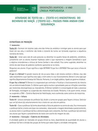 ORIENTAÇÕES DIDÁTICAS – 5o ANO
                                                                                                           29
                                         LÍNGUA PORTUGUESA

      atividade de TEXTO 08 – (texto 01) ANEDOTINHAS DO
   BICHINHO DE MAÇÃ / (Texto 02) - PASSOS PARA ANDAR COM
                          SEGURANÇA




ESTRATÉGIAS DE PREDIÇÃO
1º momento:
Texto 01- Escrever em tarjetas cada uma das linhas da anedota e entregar para os alunos para que
leiam em voz alta, e conforme vão lendo o restante da turma vai tentando organizar a sequência
narrativa do texto.
Texto 02 - Levar para sala de aula gravuras ou desenhar no quadro faixas de pedestres, semáforos,
juntamente com os alunos levantar hipóteses sobre o que representa a imagem (semáforo) e qual
o objetivo entendermos a leitura de forma (verbal e não-verbal). Fica como sugestão, desenhar no
centro da sala faixas de pedestre conforme apresenta-se no texto.
Perguntar aos alunos: O que significa a sigla DETRAN? O que faz o DETRAN? Para que serve a faixa de
pedestre?
O que é o Detran? A grande maioria de nós já ouviu falar, e até mesmo conhece o Detran, mas não
sabe exatamente o que significa esta sigla, e nem como é o seu funcionamento. Detran é uma sigla que
significa Departamento Estadual de Trânsito. Portanto, é um órgão público, ligado ao governo estadual.
O que faz o Detran? O Detran é o responsável por controlar e fiscalizar o funcionamento do trânsito
em um determinado Estado. É o Detran quem aplica multas e penalidades para as infrações cometidas
por motoristas desrespeitosos ou imprudentes. O Detran também é o encarregado de todo o processo
de formação, reciclagem ou suspensão dos motoristas do Estado. Portanto, é ele quem emite, renova
ou suspende a CNH – Carteira Nacional de Habilitação, mais conhecida como carteira de motorista.
2º momento – leitura
Texto 01- Leitura exemplar do professor (a), dividir a turma em grupos para façam a leitura. Solicitar
que um (a) aluno (a) voluntariamente leia o texto em voz alta em público.
Texto 02 - Caso o professor (a) tenha desenhado a faixa de pedestre no centro da sala, fica interessante
o professor (a) ler o texto com base nos comandos, observando a imagem desenhada e posteriormente,
os alunos leem e o professor (a) faz a demonstração com o desenho. Ao final, o professor (a) solicitará
aos alunos que façam o procedimento do texto com auxilio da imagem da sala.
3º momento – Execução - Caderno de Atividades
A atividade poderá ser realizada em grupos (trios) ou mais, dependendo da quantidade de alunos o
professor (a) fará a divisão dos grupos de forma que todos façam a atividade interagindo.
 