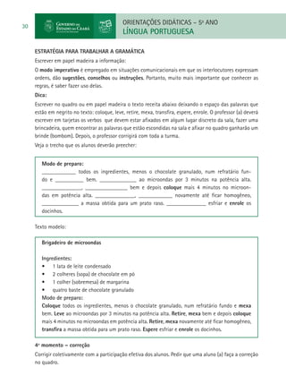 ORIENTAÇÕES DIDÁTICAS – 5o ANO
30
                                              LÍNGUA PORTUGUESA

     Estratégia para trabalhar a gramática
     Escrever em papel madeira a informação:
     O modo imperativo é empregado em situações comunicacionais em que os interlocutores expressam
     ordens, dão sugestões, conselhos ou instruções. Portanto, muito mais importante que conhecer as
     regras, é saber fazer uso delas.
     Dica:
     Escrever no quadro ou em papel madeira o texto receita abaixo deixando o espaço das palavras que
     estão em negrito no texto: coloque, leve, retire, mexa, transfira, espere, enrole. O professor (a) deverá
     escrever em tarjetas os verbos que devem estar afixados em algum lugar discreto da sala, fazer uma
     brincadeira, quem encontrar as palavras que estão escondidas na sala e afixar no quadro ganharão um
     brinde (bombom). Depois, o professor corrigirá com toda a turma.
     Veja o trecho que os alunos deverão preecher:


        Modo de preparo:
        ____________ todos os ingredientes, menos o chocolate granulado, num refratário fun-
        do e __________ bem. _____________ ao microondas por 3 minutos na potência alta.
        ______________, _______________ bem e depois coloque mais 4 minutos no microon-
        das em potência alta. ______________, ____________ novamente até ficar homogêneo,
        _____________ a massa obtida para um prato raso. ______________ esfriar e enrole os
        docinhos.

     Texto modelo:

        Brigadeiro de microondas

        Ingredientes:
        •	 1 lata de leite condensado
        •	 2 colheres (sopa) de chocolate em pó
        •	 1 colher (sobremesa) de margarina
        •	 quatro baste de chocolate granulado
        Modo de preparo:
        Coloque todos os ingredientes, menos o chocolate granulado, num refratário fundo e mexa
        bem. Leve ao microondas por 3 minutos na potência alta. Retire, mexa bem e depois coloque
        mais 4 minutos no microondas em potência alta. Retire, mexa novamente até ficar homogêneo,
        transfira a massa obtida para um prato raso. Espere esfriar e enrole os docinhos.

     4º momento – correção
     Corrigir coletivamente com a participação efetiva dos alunos. Pedir que uma aluno (a) faça a correção
     no quadro.
 