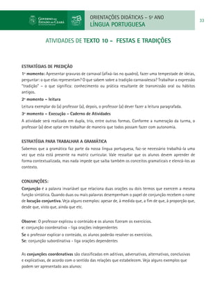ORIENTAÇÕES DIDÁTICAS – 5o ANO
                                                                                                       33
                                         LÍNGUA PORTUGUESA

              atividades de TEXTO 10 - FESTAS E TRADIÇÕES



ESTRATÉGIAS DE PREDIÇÃO
1º momento: Apresentar gravuras de carnaval (afixá-las no quadro), fazer uma tempestade de ideias,
perguntar: o que elas representam? O que sabem sobre a tradição carnavalesca? Trabalhar a expressão
“tradição” – o que significa: conhecimento ou prática resultante de transmissão oral ou hábitos
antigos.
2º momento – leitura
Leitura exemplar do (a) professor (a), depois, o professor (a) dever fazer a leitura paragrafada.
3º momento – Execução - Caderno de Atividades
A atividade será realizada em dupla, trio, entre outras formas. Conforme a numeração da turma, o
professor (a) deve optar em trabalhar de maneira que todos possam fazer com autonomia.


Estratégia para trabalhar a gramática
Sabemos que a gramática faz parte da nossa língua portuguesa, faz-se necessário trabalhá-la uma
vez que esta está presente na matriz curricular. Vale ressaltar que os alunos devem aprender de
forma contextualizada, mas nada impede que saiba também os conceitos gramaticais e elencá-los ao
contexto.


Conjunções:
Conjunção é a palavra invariável que relaciona duas orações ou dois termos que exercem a mesma
função sintática. Quando duas ou mais palavras desempenham o papel de conjunção recebem o nome
de locução conjuntiva. Veja alguns exemplos: apesar de, à medida que, a fim de que, à proporção que,
desde que, visto que, ainda que etc.


Observe: O professor explicou o conteúdo e os alunos fizeram os exercícios.
e: conjunção coordenativa - liga orações independentes
Se o professor explicar o conteúdo, os alunos poderão resolver os exercícios.
Se: conjunção subordinativa - liga orações dependentes


As conjunções coordenativas são classificadas em aditivas, adversativas, alternativas, conclusivas
e explicativas, de acordo com o sentido das relações que estabelecem. Veja alguns exemplos que
podem ser apresentado aos alunos:
 