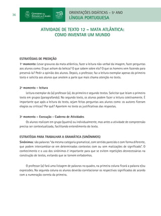 ORIENTAÇÕES DIDÁTICAS – 5o ANO
36
                                             LÍNGUA PORTUGUESA

                      atividade de TEXTO 12 – MATA ATLÂNTICA:
                            COMO INVENTAR UM MUNDO




     ESTRATÉGIAS DE PREDIÇÃO
     1º momento: Levar gravuras da mata atlântica, fazer a leitura não-verbal da imagem, fazer perguntas
     aos alunos como: O que acham da beleza? O que sabem sobre ela? O que os homens vem fazendo para
     preservá-la? Pedir a opinião dos alunos. Depois, o professor, faz a leitura exemplar apenas do primeiro
     texto e solicita aos alunos que anotem a parte que mais chama atenção no texto.


     2º momento – leitura
          Leitura exemplar do (a) professor (a), do primeiro e segundo textos. Solicitar que leiam o primeiro
     texto em grupos (paragrafando). No segundo texto, os alunos podem fazer a leitura coletivamente. É
     importante que após a leitura do texto, sejam feitas perguntas aos alunos como: os autores fizeram
     elogios ou criticas? Por quê? Apontem no texto as justificativas das respostas.


     3º momento – Execução - Caderno de Atividades
          Os alunos realizam em grupo (quatro) ou individualmente, mas antes a atividade de compreensão
     precisa ser contextualizada, facilitando entendimento do texto.


     Estratégia para trabalhar a gramática (sinônimos)
     Sinônimos: são palavras “da mesma categoria gramatical, com sentido parecido e com forma diferente,
     que podem intercambiar-se em determinados contextos com ou sem matizações de significado”. O
     conhecimento e o uso dos sinônimos é importante para que se evitem repetições desnecessárias na
     construção de textos, evitando que se tornem enfadonhos.


          O professor (a) fará uma listagem de palavras no quadro, na primeira coluna ficará a palavra e/ou
     expressões. Na segunda coluna os alunos deverão correlacionar os respectivos significados de acordo
     com a numeração correta da primeira.
 