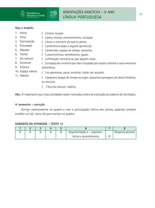 ORIENTAÇÕES DIDÁTICAS – 5o ANO
                                                                                                        37
                                        LÍNGUA PORTUGUESA

Veja o modelo:
1.	 Ironia            ( ) morar, ocupar.
2.	 Cena              ( ) palco teatral, acontecimento, situaçao.
3.	 Contradição       ( ) dizer o contrário do que se pensa.
4.	 Prioridade        ( ) preferência dada a alguém (primeira).
5.	 Abordar           ( ) dimensão, espaço de tempo, tamanho.
6.	 Trecho            ( ) características semelhantes, iguais.
7.	 Em comum          ( ) afirmação contrária ao que alguém disse.
8.	 Incomum           ( ) o espaço do universo que não é ocupado por corpos celestes e suas eventuais
9.	 Extensa           atmosferas.
10.	 Espaço sideral   ( ) se aproximar, parar, encostar, tratar um assunto.
11.	 Habitar
                      ( ) pequeno espaço de tempo ou lugar; pequenas passagens de obras literárias,
                      ou musical.
                      (   ) fora do comum, inédito,

Obs.: É importante que estas atividades sejam realizadas antes da execução do caderno de atividades.


4º momento – correção
     Corrigir coletivamente no quadro e com a participação efetiva dos alunos, podendo também
escolher um (a) aluno (a) para corrigir no quadro.


GABARITO DA ATIVIDADE - TEXTO 12
  1      2      3      4      5                           6                   7          8
  D      A      A      A      B             Argumentação e – argumen-             Resposta pessoal
                                               tativo e procedimento.         D
 