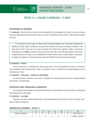 ORIENTAÇÕES DIDÁTICAS – 5o ANO
                                                                                                        39
                                       LÍNGUA PORTUGUESA

                   TEXTO 14 – CALVIN E HAROLDO – E DAÍ?!



ESTRATÉGIAS DE PREDIÇÃO
1º momento: Escrever em cartolina o texto biográfico do personagem da tirinha, ler para os alunos
para que depois descubram de quem trata-se o texto. É importante não revelar o nome do personagem
no texto.


        É um garoto de seis anos de idade cheio de personalidade, que tem como companheiro
   Hobbes, um tigre sábio e sardônico, que para ele está tão vivo como um amigo verdadeiro, mas
   para outros não é mais que um tigre de pelúcia. De acordo com algumas visões, as fantasias
   mirabolantes de Calvin, professor, neste momento não leia o nome do personagem constituem
   frequentemente uma fuga à cruel realidade do mundo moderno para a personagem e uma opor-
   tunidade de explorar a natureza humana para Bill Watterson (autor dos personagens).


2º momento – leitura
     Leitura silenciosa e individual dos alunos para que os alunos descubram de quem se tratava o
texto biográfico lido anteriormente. Fazer um paralelo entre a característica dos personagens com a
narrativa da tirinha.
3º momento – Execução - Caderno de Atividades
      Os alunos fazem sozinhos, mas antes a atividade de compreensão precisa ser contextualizada,
facilitando a interpretação.


Estratégia para trabalhar a gramática
     Ver o quadro da atividade (conjunções) trabalhada nas atividades anteriores. Fazer um ditado de
texto pulando as conjunções.
4º momento – correção
     Realizar a correção compartilhada com a participação efetiva de todos os alunos, reforçar o por-
quê de todas as respostas.


GABARITO DA ATIVIDADE - TEXTO 14
              1                   2        3        4       5       6       7             8
      Calvin e Haroldo.           A        A        D       B       A       D        Reescrita do
                                                                                    texto - tirinha
 