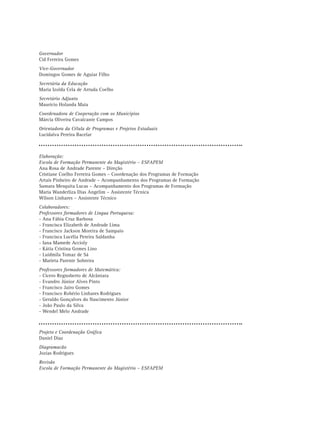 Governador
Cid Ferreira Gomes
Vice-Governador
Domingos Gomes de Aguiar Filho
Secretária da Educação
Maria Izolda Cela de Arruda Coelho
Secretário Adjunto
Maurício Holanda Maia
Coordenadora de Cooperação com os Municípios
Márcia Oliveira Cavalcante Campos
Orientadora da Célula de Programas e Projetos Estaduais
Lucidalva Pereira Bacelar



Elaboração:
Escola de Formação Permanente do Magistério – ESFAPEM
Ana Rosa de Andrade Parente – Direção
Cristiane Coelho Ferreira Gomes – Coordenação dos Programas de Formação
Artais Pinheiro de Andrade – Acompanhamento dos Programas de Formação
Samara Mesquita Lucas – Acompanhamento dos Programas de Formação
Maria Wanderliza Dias Angelim – Assistente Técnica
Wilson Linhares – Assistente Técnico
Colaboradores:
Professores formadores de Língua Portuguesa:
- Ana Fábia Cruz Barbosa
- Francisca Elizabeth de Andrade Lima
- Francisco Jackson Moreira de Sampaio
- Francisca Lucélia Pereira Saldanha
- Iana Mamede Accioly
- Kátia Cristina Gomes Lino
- Luidmila Tomaz de Sá
- Marieta Parente Sobreira
Professores formadores de Matemática:
- Cícero Regnoberto de Alcântara
- Evandro Júnior Alves Pinto
- Francisco Jairo Gomes
- Francisco Robério Linhares Rodrigues
- Geraldo Gonçalves do Nascimento Júnior
- João Paulo da Silva
- Wendel Melo Andrade



Projeto e Coordenação Gráfica
Daniel Diaz
Diagramacão
Jozias Rodrigues
Revisão
Escola de Formação Permanente do Magistério – ESFAPEM
 