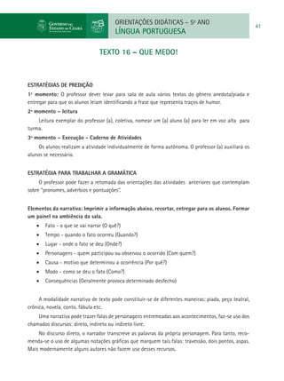 ORIENTAÇÕES DIDÁTICAS – 5o ANO
                                                                                                       41
                                       LÍNGUA PORTUGUESA

                                TEXTO 16 – QUE MEDO!



ESTRATÉGIAS DE PREDIÇÃO
1º momento: O professor dever levar para sala de aula vários textos do gênero anedota/piada e
entregar para que os alunos leiam identificando a frase que representa traços de humor.
2º momento – leitura
    Leitura exemplar do professor (a), coletiva, nomear um (a) aluno (a) para ler em voz alta para
turma.
3º momento – Execução - Caderno de Atividades
     Os alunos realizam a atividade individualmente de forma autônoma. O professor (a) auxiliará os
alunos se necessário.


Estratégia para trabalhar a gramática
     O professor pode fazer a retomada das orientações das atividades anteriores que contemplam
sobre “pronomes, advérbios e pontuações”.


Elementos da narrativa: Imprimir a informação abaixo, recortar, entregar para os alunos. Formar
um painel na ambiência da sala.
   •	 Fato - o que se vai narrar (O quê?)
   •	 Tempo - quando o fato ocorreu (Quando?)
   •	 Lugar - onde o fato se deu (Onde?)
   •	 Personagens - quem participou ou observou o ocorrido (Com quem?)
   •	 Causa - motivo que determinou a ocorrência (Por quê?)
   •	 Modo - como se deu o fato (Como?)
   •	 Consequências (Geralmente provoca determinado desfecho)


     A modalidade narrativa de texto pode constituir-se de diferentes maneiras: piada, peça teatral,
crônica, novela, conto, fábula etc.
    Uma narrativa pode trazer falas de personagens entremeadas aos acontecimentos, faz-se uso dos
chamados discursos: direto, indireto ou indireto livre.
    No discurso direto, o narrador transcreve as palavras da própria personagem. Para tanto, reco-
menda-se o uso de algumas notações gráficas que marquem tais falas: travessão, dois pontos, aspas.
Mais modernamente alguns autores não fazem uso desses recursos.
 