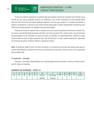 ORIENTAÇÕES DIDÁTICAS – 5o ANO
42
                                            LÍNGUA PORTUGUESA

          O discurso indireto apresenta as palavras das personagens através do narrador que reproduz uma
     síntese do que ouviu, podendo suprimir ou modificar o que achar necessário. A estruturação desse
     discurso não carece de marcações gráficas especiais, uma vez que sempre é o narrador que detém a
     palavra. Usualmente, a estrutura traz verbo dicendi (elocução) e oração subordinada substantiva com
     verbo num tempo passado em relação à fala da personagem.
          Quanto ao discurso indireto livre, é usado como uma estrutura bastante informal de colocar fra-
     ses soltas, sem identificação de quem a proferiu, em meio ao texto. Traz, muitas vezes, um pensamento
     do personagem ou do narrador, um juízo de valor ou opinião, um questionamento referente a algo
     mencionado no texto ou algo parecido. Esse tipo de discurso é o mais usado atualmente, sobretudo
     em crônicas de jornal, histórias infantis e pequenos contos.


     Dica: O professor poderá levar um texto narrativo e no momento da leitura dar pausas para que os
     alunos identifiquem no decorrer da leitura os elementos da narrativa. Uma vez que já foi explicitado
     pelo professor (a).


     4º momento – correção
          Realizar a correção compartilhada com a participação efetiva de todos os alunos, reforçar o por-
     quê de todas as respostas.


     GABARITO DA ATIVIDADE - TEXTO 16
       1      2       3      4      5         6              7         8     9     10    11       12
       D      A       C      D      A      Era um        Ver texto     D     A     D      C     Escrita
                                           ladrão?        original
 