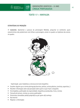 ORIENTAÇÕES DIDÁTICAS – 5o ANO
                                                                                                                 43
                                           LÍNGUA PORTUGUESA

                                     TEXTO 17 – MAFALDA



ESTRATÉGIAS DE PREDIÇÃO

1º momento: Apresentar a gravura da personagem Mafalda, perguntar se conhecem, quais
características são predominam com ênfase a personagem, anotar no quadro as hipóteses dos alunos
no quadro.




      Explicitação para trabalhara a estrutura do texto biográfico:
•	   Escolher alguém que se tenha distinguido (escritor, político, artista plástico, cientista, esportista...)
•	   Recolher informação sobre a(s) pessoa(s) sobre quem se quer fazer a biografia:
•	   Enciclopédias, publicações da especialidade, biografias já produzidas, livros, revistas
•	   Consulta de jornais, revistas ou outras publicações
•	   Entrevistas concedidas pela(s) própria(s) ou por quem a(s) conheça
•	   Na Internet
•	   Registar a informação:
 