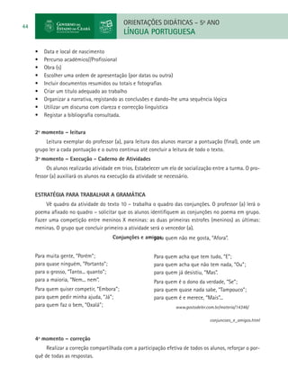 ORIENTAÇÕES DIDÁTICAS – 5o ANO
44
                                             LÍNGUA PORTUGUESA

     •	   Data e local de nascimento
     •	   Percurso académico//Profissional
     •	   Obra (s)
     •	   Escolher uma ordem de apresentação (por datas ou outra)
     •	   Incluir documentos resumidos ou totais e fotografias
     •	   Criar um título adequado ao trabalho
     •	   Organizar a narrativa, registando as conclusões e dando-lhe uma sequência lógica
     •	   Utilizar um discurso com clareza e correcção linguística
     •	   Registar a bibliografia consultada.


     2º momento – leitura
         Leitura exemplar do professor (a), para leitura dos alunos marcar a pontuação (final), onde um
     grupo ler a cada pontuação e o outro continua até concluir a leitura de todo o texto.
     3º momento – Execução - Caderno de Atividades
          Os alunos realizarão atividade em trios. Estabelecer um elo de socialização entre a turma. O pro-
     fessor (a) auxiliará os alunos na execução da atividade se necessário.


     Estratégia para trabalhar a gramática
          Vê quadro da atividade do texto 10 – trabalha o quadro das conjunções. O professor (a) lerá o
     poema afixado no quadro – solicitar que os alunos identifiquem as conjunções no poema em grupo.
     Fazer uma competição entre meninos X meninas: as duas primeiras estrofes (meninos) as últimas:
     meninas. O grupo que concluir primeiro a atividade será o vencedor (a).
                                         Conjunções e amigos quem não me gosta, “Afora”.
                                                         para


     Para muita gente, “Porém”;                           Para quem acha que tem tudo, “E”;
     para quase ninguém, “Portanto”;                      para quem acha que não tem nada, “Ou”;
     para o grosso, “Tanto... quanto”;                    para quem já desistiu, “Mas”.
     para a maioria, “Nem... nem”.                        Para quem é o dono da verdade, “Se”;
     Para quem quiser competir, “Embora”;                 para quem quase nada sabe, “Tampouco”;
     para quem pedir minha ajuda, “Já”;                   para quem é e merece, “Mais”...
     para quem faz o bem, “Oxalá”;                                  www.gostodeler.com.br/materia/14346/

                                                                                    conjuncoes_e_amigos.html


     4º momento – correção
          Realizar a correção compartilhada com a participação efetiva de todos os alunos, reforçar o por-
     quê de todas as respostas.
 