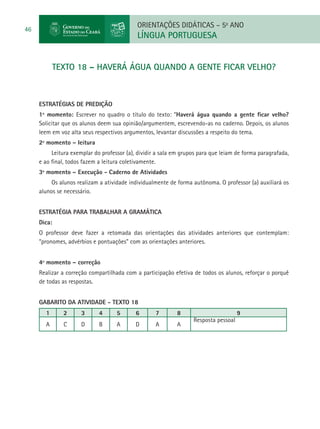 ORIENTAÇÕES DIDÁTICAS – 5o ANO
46
                                            LÍNGUA PORTUGUESA


           TEXTO 18 – HAVERÁ ÁGUA QUANDO A GENTE FICAR VELHO?



     ESTRATÉGIAS DE PREDIÇÃO
     1º momento: Escrever no quadro o título do texto: “Haverá água quando a gente ficar velho?
     Solicitar que os alunos deem sua opinião/argumentem, escrevendo-as no caderno. Depois, os alunos
     leem em voz alta seus respectivos argumentos, levantar discussões a respeito do tema.
     2º momento – leitura
          Leitura exemplar do professor (a), dividir a sala em grupos para que leiam de forma paragrafada,
     e ao final, todos fazem a leitura coletivamente.
     3º momento – Execução - Caderno de Atividades
          Os alunos realizam a atividade individualmente de forma autônoma. O professor (a) auxiliará os
     alunos se necessário.


     Estratégia para trabalhar a gramática
     Dica:
     O professor deve fazer a retomada das orientações das atividades anteriores que contemplam:
     “pronomes, advérbios e pontuações” com as orientações anteriores.


     4º momento – correção
     Realizar a correção compartilhada com a participação efetiva de todos os alunos, reforçar o porquê
     de todas as respostas.


     GABARITO DA ATIVIDADE - TEXTO 18
       1      2       3      4      5       6       7       8                         9
                                                                   Resposta pessoal
       A      C       D      B      A       D       A       A
 