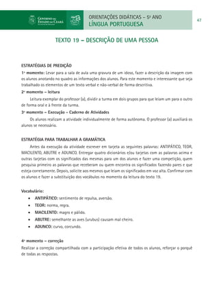 ORIENTAÇÕES DIDÁTICAS – 5o ANO
                                                                                                        47
                                       LÍNGUA PORTUGUESA

                    TEXTO 19 – DESCRIÇÃO DE UMA PESSOA



ESTRATÉGIAS DE PREDIÇÃO
1º momento: Levar para a sala de aula uma gravura de um idoso, fazer a descrição da imagem com
os alunos anotando no quadro as informações dos alunos. Para este momento e interessante que seja
trabalhado os elementos de um texto verbal e não-verbal de forma descritiva.
2º momento – leitura
     Leitura exemplar do professor (a), dividir a turma em dois grupos para que leiam um para o outro
de forma oral e à frente da turma.
3º momento – Execução - Caderno de Atividades
     Os alunos realizam a atividade individualmente de forma autônoma. O professor (a) auxiliará os
alunos se necessário.


Estratégia para trabalhar a gramática
     Antes da execução da atividade escrever em tarjeta as seguintes palavras: ANTIPÁTICO, TEOR,
MACILENTO, ABUTRE e ADUNCO. Entregar quatro dicionários e/ou tarjetas com as palavras acima e
outras tarjetas com os significados das mesmas para um dos alunos e fazer uma competição, quem
pesquisa primeiro as palavras que receberam ou quem encontra os significados fazendo pares e que
esteja corretamente. Depois, solicite aos mesmos que leiam os significados em voz alta. Confirmar com
os alunos e fazer a substituição dos vocábulos no momento da leitura do texto 19.


Vocabulário:
    •	 ANTIPÁTICO: sentimento de repulsa, aversão.
    •	 TEOR: norma, regra.
    •	 MACILENTO: magro e pálido.
    •	 ABUTRE: semelhante as aves (urubus) causam mal cheiro.
    •	 ADUNCO: curvo, corcundo.


4º momento – correção
Realizar a correção compartilhada com a participação efetiva de todos os alunos, reforçar o porquê
de todas as respostas.
 