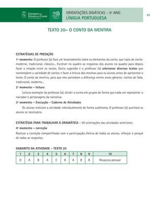 ORIENTAÇÕES DIDÁTICAS – 5o ANO
                                                                                                       49
                                         LÍNGUA PORTUGUESA

                        TEXTO 20– O CONTO DA MENTIRA




ESTRATÉGIAS DE PREDIÇÃO
1º momento: O professor (a) fará um levantamento sobre os elementos do conto, que tipos de conto:
moderno, tradicional, clássico... Escrever no quadro as respostas dos alunos no quadro para depois
fazer a relação entre os textos. Outra sugestão é o professor (a) selecionar diversos textos que
contemplem a variedade de contos e fazer a leitura dos mesmos para os alunos antes de apresentar o
texto: O conto da mentira, para que eles percebam a diferença entres esses gêneros: contos de fada,
tradicional, moderno...
2º momento – leitura
     Leitura exemplar do professor (a), dividir a turma em grupos de forma que cada um represente: o
narrador e personagens da narrativa.
3º momento – Execução - Caderno de Atividades
     Os alunos realizam a atividade individualmente de forma autônoma. O professor (a) auxiliará os
alunos se necessário.


Estratégia para trabalhar a gramática – Vê orientações das atividades anteriores.
4º momento – correção
Realizar a correção compartilhada com a participação efetiva de todos os alunos, reforçar o porquê
de todas as respostas.


GABARITO DA ATIVIDADE - TEXTO 20
  1      2      3       4      5     6      7     8     9               10
  D      A      B       A      C     B      A     B     B        Resposta pessoal
 