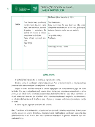 ORIENTAÇÕES DIDÁTICAS – 5o ANO
52
                                             LÍNGUA PORTUGUESA

                                                        São Paulo, 12 de fevereiro de 2012.

                      Esse tipo de texto geralmente     Querida Amanda,
         CARTA        contém: local, dia, mês e ano.    Estou escrevendo-lhe para dizer que não posso
                      Após, vem saudação, assunto,      comparecer ao aniversário de sua filha, queria que
                      despedida e assinatura. Ele       soubesse, lamento muito por não poder ir.
                      poderá ser enviado a pessoas      [...]
                      empresas e instituições.          Um grande abraço,
                      Tipos: oficial, comercial, pes-   Ana Paula.
                      soal.
                      ESSE TEXTO
                       É...                             Texto do(s) aluno(s) - carta
                                                        _______________________________________
                                                        _______________________________________
                                                        _______________________________________
                                                        _______________________________________
                                                        _______________________________________
                                                        _______________________________________
                                                        _______________________________________
                                                        _______________________________________


                                                COMO JOGAR:

          O professor deverá recortar as cartelas já reproduzidas acima.
          Dividir a turma de acordo com o número das trincas. Pode-se também repetir as mesmas cartelas
     para que todos da turma sejam contemplados na atividade.
           Depois da turma dividida, entregue as cartelas e peça para um aluno começar o jogo. Um aluno
     (a) lerá a ficha que recebeu (sorteada), o outro deverá ler fazendo a devida correspondência – se leu
     poema, o que estiver com a cartela das características do texto levanta-se e faz a leitura oralmente e o
     último apresentará a cartela que deverá ser feita a escrita correspondente ao gênero, neste momento,
     os três deverão ficar junto. O desafio do jogo é formar as trincas e posteriormente realizar a escrita
     do texto.
          E assim, segue o jogo com o restante das cartelas.


     Obs.: O professor (a) deverá escolher o tipo textual que pretende trabalhar, se narrativo, deverá conter
     cartelas apenas dos gêneros desse tipo. A estratégia será modificada de acordo com o assunto e/ou
     gênero abordado no dia da aula. Para isto, o professor, deve repetir os gêneros, desde que fique for-
     mado as trincas.
 