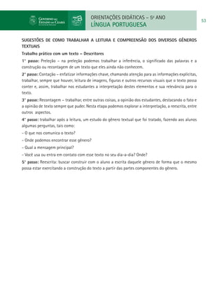 ORIENTAÇÕES DIDÁTICAS – 5o ANO
                                                                                                        53
                                       LÍNGUA PORTUGUESA

SUGESTÕES DE COMO TRABALHAR A LEITURA E COMPREENSÃO DOS DIVERSOS GÊNEROS
TEXTUAIS
Trabalho prático com um texto – Descritores
1° passo: Preleção – na preleção podemos trabalhar a inferência, o significado das palavras e a
construção ou recontagem de um texto que eles ainda não conhecem.
2° passo: Contação – enfatizar informações chave, chamando atenção para as informações explícitas,
trabalhar, sempre que houver, leitura de imagens, figuras e outros recursos visuais que o texto possa
conter e, assim, trabalhar nos estudantes a interpretação destes elementos e sua relevância para o
texto.
3° passo: Recontagem – trabalhar, entre outras coisas, a opinião dos estudantes, destacando o fato e
a opinião de texto sempre que puder. Nesta etapa podemos explorar a interpretação, a reescrita, entre
outros aspectos.
4° passo: trabalhar após a leitura, um estudo do gênero textual que foi tratado, fazendo aos alunos
algumas perguntas, tais como:
- O que nos comunica o texto?
- Onde podemos encontrar esse gênero?
- Qual a mensagem principal?
- Você usa ou entra em contato com esse texto no seu dia-a-dia? Onde?
5° passo: Reescrita: buscar construir com o aluno a escrita daquele gênero de forma que o mesmo
possa estar exercitando a construção do texto a partir das partes componentes do gênero.
 